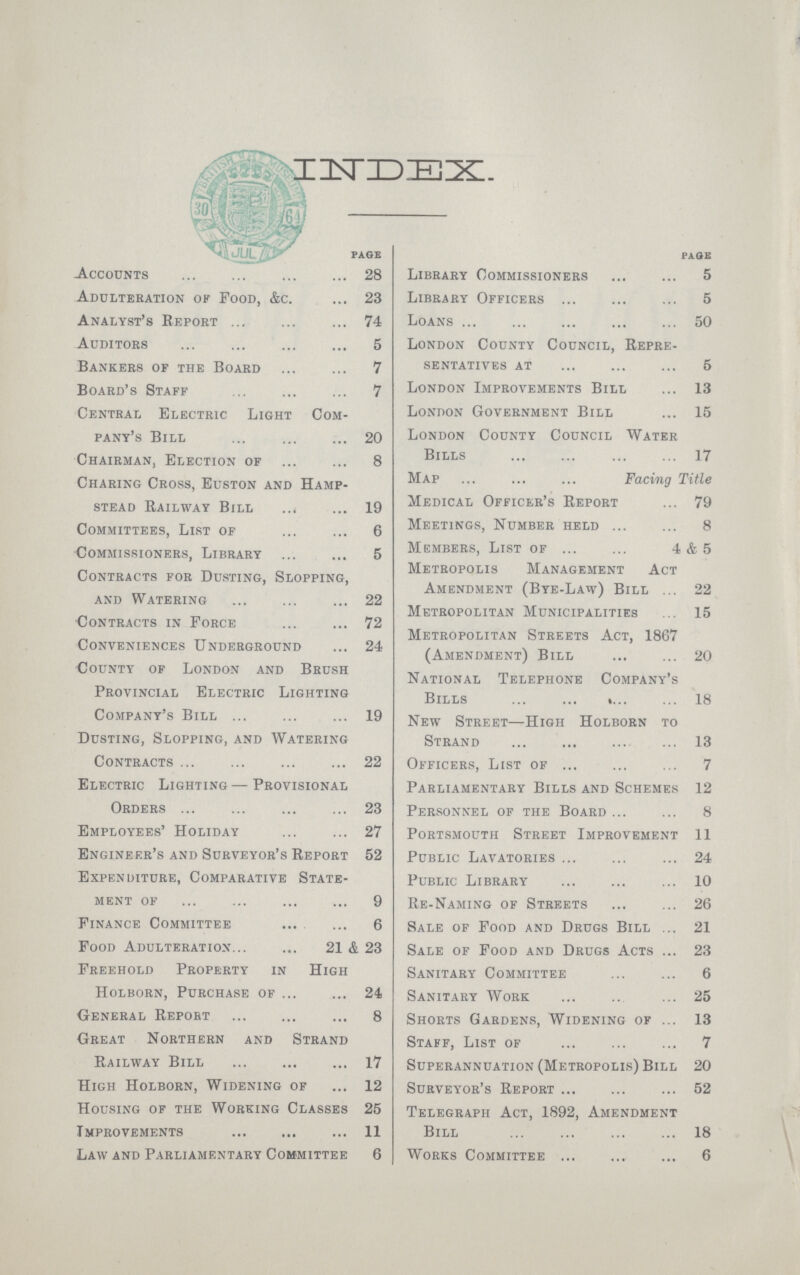 INDEX. PAGE Accounts 28 Adulteration of Food, &c. 23 Analyst's Report 74 Auditors 5 Bankers of the Board 7 Board's Staff 7 Central Electric Light Com pany's Bill 20 Chairman, Election of 8 Charing Cross, Euston and Hamp¬ stead Railway Bill 19 Committees, List of 6 Commissioners, Library 5 Contracts for Dusting, Slopping, and Watering 22 Contracts in Force 72 Conveniences Underground 24 County of London and Brush Provincial Electric Lighting Company's Bill 19 Dusting, Slopping, and Watering Contracts 22 Electric Lighting—Provisional Orders 23 Employees' Holiday 27 Engineer's and Surveyor's Report 52 Expenditure, Comparative State ment of 9 Finance Committee 6 Food Adulteration 21 & 23 Freehold Property in High Holborn, Purchase of 24 General Report 8 Great Northern and Strand Railway Bill 17 High Holborn, Widening of 12 Housing of the Working Classes 25 Improvements 11 Law and Parliamentary Committee 6 PAGE Library Commissioners 5 Library Officers 5 Loans 50 London County Council, Repre sentatives at 5 London Improvements Bill 13 London Government Bill 15 London County Council Water Bills 17 Map Facing Title Medical Officer's Report 79 Meetings, Number held 8 Members, List of 4 & 5 Metropolis Management Act Amendment (Bye-Law) Bill 22 Metropolitan Municipalities 15 Metropolitan Streets Act, 1867 (Amendment) Bill 20 National Telephone Company's Bills 18 New Street—High Holborn to Strand 13 Officers, List of 7 Parliamentary Bills and Schemes 12 Personnel of the Board 8 Portsmouth Street Improvement 11 Public Lavatories 24 Public Library 10 Re-Naming of Streets 26 Sale of Food and Drugs Bill 21 Sale of Food and Drugs Acts 23 Sanitary Committee 6 Sanitary Work 25 Shorts Gardens, Widening of 13 Staff, List of 7 Superannuation (Metropolis) Bill 20 Surveyor's Report 52 Telegraph Act, 1892, Amendment Bill 18 Works Committee 6