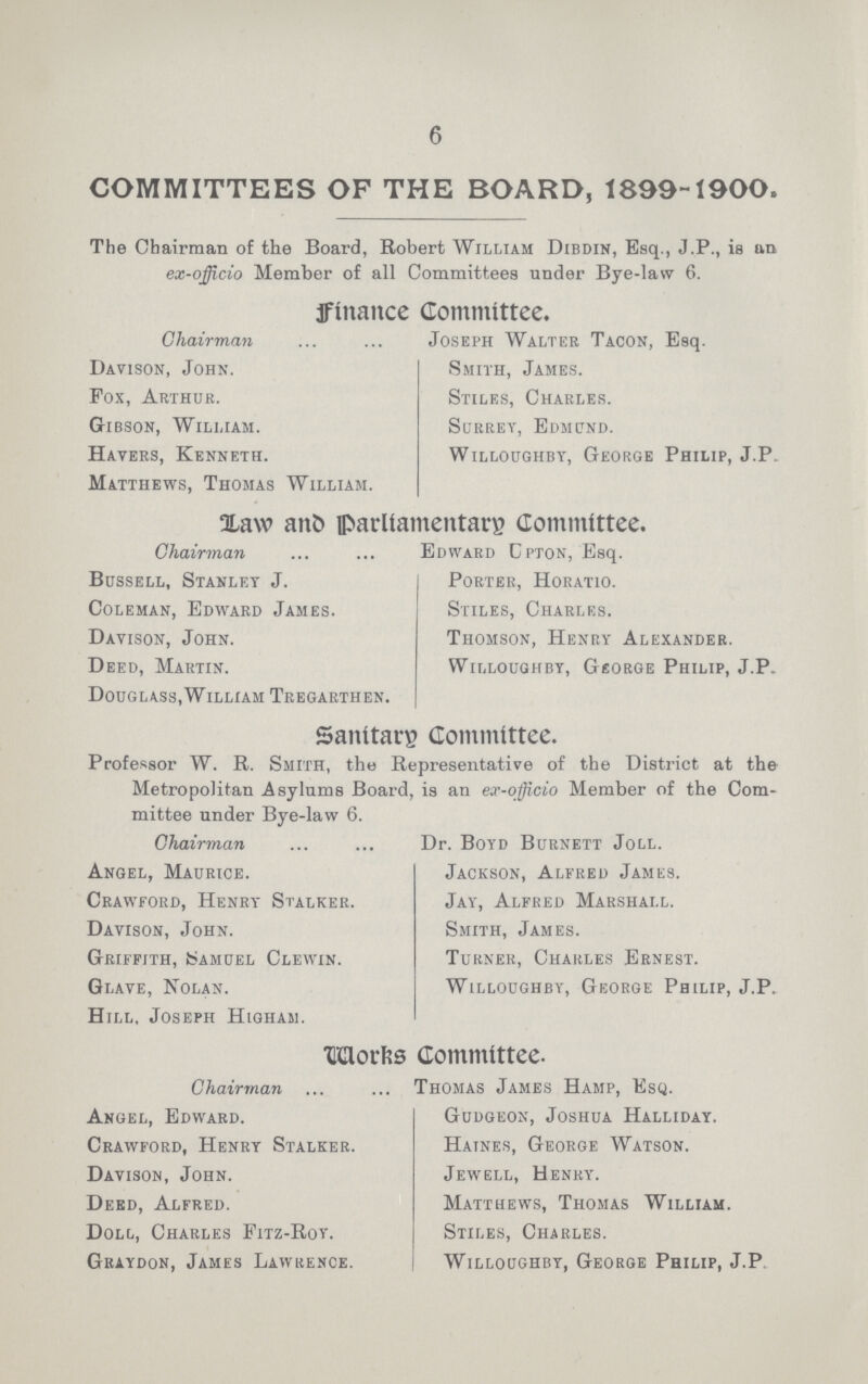 6 COMMITTEES OF THE BOARD, 1899-1900. The Chairman of the Board, Robert William Dibdin, Esq., J.P., is an ex-officio Member of all Committees under Bye-law 6. finance Committee. Chairman Joseph Walter Tacon, Esq. Davison, John. Smith, James. Fox, Arthur. Stiles, Charles. Gibson, William. Surrey, Edmund. Havers, Kenneth. Willoughby, George Philip, J.P Matthews, Thomas William. LAW and parliamentary Committee. Chairman Edward Cpton, Esq. Bussell, Stanley J. Porter, Horatio. Coleman, Edward James. Stiles, Charles. Davison, John. Thomson, Henry Alexander. Deed, Martin. Willoughby, George Philip, J.P. Douglass,William Tregarthen. Sanitary Committee. Professor W. R. Smith, the Representative of the District at the Metropolitan Asylums Board, is an ex-officio Member of the Com mittee under Bye-law 6. Chairman Dr. Boyd Burnett Joll. Angel, Maurice. Jackson, Alfred James. Crawford, Henry Stalker. Jay, Alfred Marshall. Davison, John. Smith, James. Griffith, Samuel Clewin. Turner, Charles Ernest. Glave, Nolan. Willoughby, George Philip, J.P. Hill, Joseph Higham. Works Committee. Chairman Thomas James Hamp, Esq. Angel, Edward. Gudgeon, Joshua Halliday. Crawford, Henry Stalker. Haines, George Watson. Davison, John. Jewell, Henry. Deed, Alfred. Matthews, Thomas William. Doll, Charles Fitz-Roy. Stiles, Charles. Graydon, James Lawrence. Willoughby, George Philip, J.P