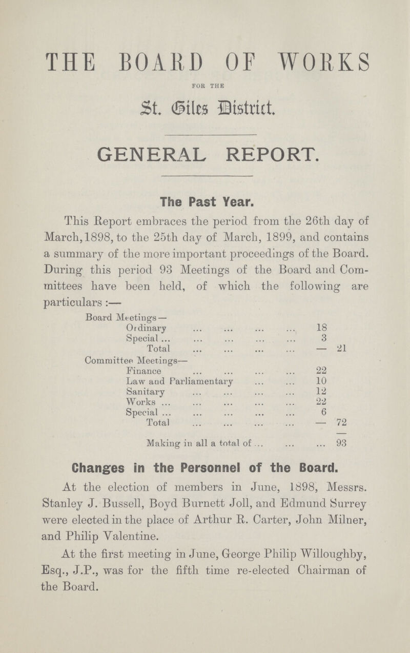 THE BOARD OF WORKS FOR THE St. Giles District GENERAL REPORT. The Past Year. This Report embraces the period from the 26th day of March, 1898, to the 25th day of March, 1899, and contains a summary of the more important proceedings of the Board. During this period 93 Meetings of the Board and Com mittees have been held, of which the following are particulars:— Board Meetings— Ordinary 18 Special 3 Total 21 Committee Meetings— Finance 22 Law and Parliamentary 10 Sanitary 12 Works 22 Special 6 Total 72 Making in all a total of 93 Changes in the Personnel of the Board. At the election of members in June, 1898, Messrs. Stanley J. Bussell, Boyd Burnett Joll, and Edmund Surrey were elected in the place of Arthur R. Carter, John Milner, and Philip Valentine. At the first meeting in June, George Philip Willoughby, Esq., J.P., was for the fifth time re-elected Chairman of the Board.