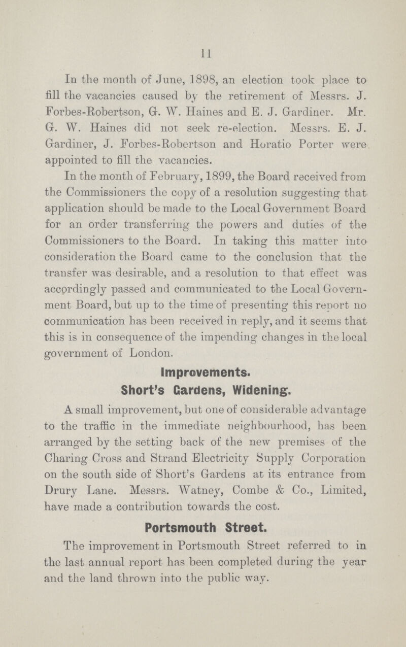 11 In the month of June, 1898, an election took place to fill the vacancies caused by the retirement of Messrs. J. Forbes-Robertson, G.W. Haines and E.J. Gardiner. Mr. G.W. Haines did not seek re-election. Messrs. E.J. Gardiner, J. Forbes-Robertson and Horatio Porter were appointed to fill the vacancies. In the month of February, 1899, the Board received from the Commissioners the copy of a resolution suggesting that application should be made to the Local Government Board for an order transferring the powers and duties of the Commissioners to the Board. In taking this matter into consideration the Board came to the conclusion that the transfer was desirable, and a resolution to that effect was accordingly passed and communicated to the Local Govern ment Board, but up to the time of presenting this report no communication has been received in reply, and it seems that this is in consequence of the impending changes in the local government of London. Improvements. Short's Gardens, Widening. A small improvement, but one of considerable advantage to the traffic in the immediate neighbourhood, has been arranged by the setting back of the new premises of the Charing Cross and Strand Electricity Supply Corporation on the south side of Short's Gardens at its entrance from Drury Lane. Messrs. Watney, Combe & Co., Limited, have made a contribution towards the cost. Portsmouth Street. The improvement in Portsmouth Street referred to in the last annual report has been completed during the year and the land thrown into the public way.