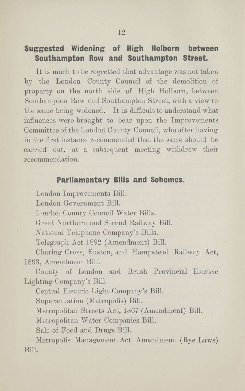 12 Suggested Widening of High Holborn between Southampton Row and Southampton Street. It is much to be regretted that advantage was not taken by the London County Council of the demolition of property on the north side of High Holborn, between Southampton Row and Southampton Street, with a view to the same being widened. It is difficult to understand what influences were brought to bear upon the Improvements Committee of the London County Council, who after having in the first instance recommended that the same should be carried out, at a subsequent meeting withdrew their recommendation. Parliamentary Bills and Schemes. London Improvements Bill. London Government Bill. London County Council Water Bills. Great Northern and Strand Railway Bill. National Telephone Company's Bills. Telegraph Act 1892 (Amendment) Bill. Charing Cross, Euston, and Hampstead Railway Act, 1893, Amendment Bill. County of London and Brush Provincial Electric Lighting Company's Bill. Central Electric Light Company's Bill. Superanuation (Metropolis) Bill. Metropolitan Streets Act, 1867 (Amendment) Bill. Metropolitan Water Companies Bill. Sale of Food and Drugs Bill. Metropolis Management Act Amendment (Bye Laws) Bill.