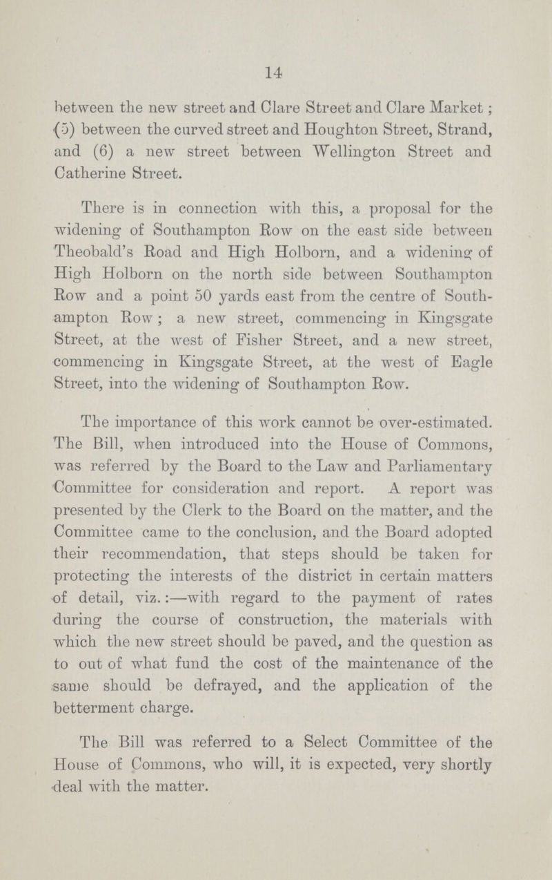 14 between the new street and Clare Street and Clare Market; (5) between the curved street and Houghton Street, Strand, and (6) a new street between Wellington Street and Catherine Street. There is in connection with this, a proposal for the widening of Southampton Row on the east side between Theobald's Road and High Holborn, and a widening of High Holborn on the north side between Southampton Row and a point 50 yards east from the centre of South ampton Row; a new street, commencing in Kingsgate Street, at the west of Fisher Street, and a new street, commencing in Kingsgate Street, at the west of Eagle Street, into the widening of Southampton Row. The importance of this work cannot be over-estimated. The Bill, when introduced into the House of Commons, was referred by the Board to the Law and Parliamentary Committee for consideration and report. A report was presented by the Clerk to the Board on the matter, and the Committee came to the conclusion, and the Board adopted their recommendation, that steps should be taken for protecting the interests of the district in certain matters of detail, viz.:—with regard to the payment of rates during the course of construction, the materials with which the new street should be paved, and the question as to out of what fund the cost of the maintenance of the same should be defrayed, and the application of the betterment charge. The Bill was referred to a Select Committee of the House of Commons, who will, it is expected, very shortly deal with the matter.