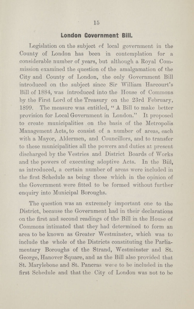 15 London Government Bill. Legislation on the subject of local government in the County of London has been in contemplation for a considerable number of years, but although a Royal Com mission examined the question of the amalgamation of the City and County of London, the only Government Bill introduced on the subject since Sir William Harcourt's Bill of 1884, was introduced into the House of Commons by the First Lord of the Treasury on the 23rd February, 1899. The measure was entitled, A Bill to make better provision for Local Government in London. It proposed to create municipalities on the basis of the Metropolis Management Acts, to consist of a number of areas, each with a Mayor, Aldermen, and Councillors, and to transfer to these municipalities all the powers and duties at present discharged by the Vestries and District Boards of Works and the powers of executing adoptive Acts. In the Bill, as introduced, a certain number of areas were included in the first Schedule as being those which in the opinion of the Government were fitted to be formed without further enquiry into Municipal Boroughs. The question was an extremely important one to the District, because the Government had in their declarations on the first and second readings of the Bill in the House of Commons intimated that they had determined to form an area to be known as Greater Westminster, which was to include the whole of the Districts constituting the Parlia mentary Boroughs of the Strand, Westminster and St. George, Hanover Square, and as the Bill also provided that St. Marylebone and St. Pancras were to be included in the first Schedule and that the City of London was not to be