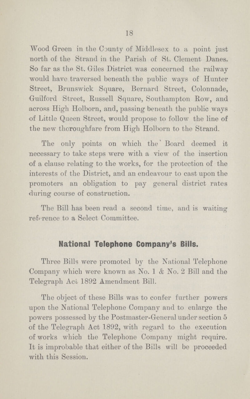 18 Wood Green in the County of Middlesex to a point just north of the Strand in the Parish of St. Clement Danes. So far as the St. Giles District was concerned the railway would have traversed beneath the public ways of Hunter Street, Brunswick Square, Bernard Street, Colonnade, Guilford Street, Russell Square, Southampton Row, and across High Holborn, and, passing beneath the public ways of Little Queen Street, would propose to follow the line of the new thoroughfare from High Holborn to the Strand. The only points on which the Board deemed it necessary to take steps were with a view of the insertion of a clause relating to the works, for the protection of the interests of the District, and an endeavour to cast upon the promoters an obligation to pay general district rates during course of construction. The Bill has been read a second time, and is waiting reference to a Select Committee. National Telephone Company's Bills. Three Bills were promoted by the National Telephone Company which were known as No. 1 & No. 2 Bill and the Telegraph Act 1892 Amendment Bill. The object of these Bills was to confer further powers upon the National Telephone Company and to enlarge the powers possessed by the Postmaster-General under section 5 of the Telegraph Act 1892, with regard to the execution of works which the Telephone Company might require. It is improbable that either of the Bills will be proceeded with this Session.