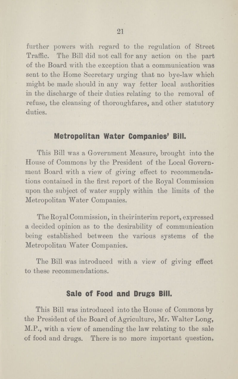 21 further powers with regard to the regulation of Street Traffic. The Bill did not call for any action on the part of the Board with the exception that a communication was sent to the Home Secretary urging that no bye-law which might be made should in any way fetter local authorities in the discharge of their duties relating to the removal of refuse, the cleansing of thoroughfares, and other statutory duties. Metropolitan Water Companies' Bill. This Bill was a Government Measure, brought into the House of Commons by the President of the Local Govern ment Board with a view of giving effect to recommenda tions contained in the first report of the Royal Commission upon the subject of water supply within the limits of the Metropolitan Water Companies. The Royal Commission, in their interim report, expressed a decided opinion as to the desirability of communication being established between the various systems of the Metropolitan Water Companies. The Bill was introduced with a view of giving effect to these recommendations. Sale of Food and Drugs Bill. This Bill was introduced into the House of Commons by the President of the Board of Agriculture, Mr. Walter Long, M.P., with a view of amending the law relating to the sale of food and drugs. There is no more important question,