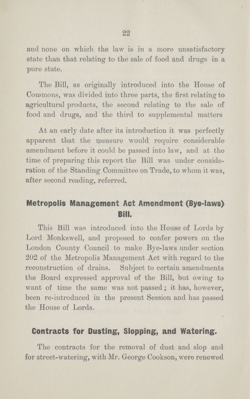22 and none on which the law is in a more unsatisfactory state than that relating to the sale of food and drugs in a pure state. The Bill, as originally introduced into the House of Commons, was divided into three parts, the first relating to agricultural products, the second relating to the sale of food and drugs, and the third to supplemental matters At an early date after its introduction it was perfectly apparent that the measure would require considerable amendment before it could be passed into law, and at the time of preparing this report the Bill was under conside ration of the Standing Committee on Trade, to whom it was, after second reading, referred. Metropolis Management Act Amendment (Bye-laws) Bill. This Bill was introduced into the House of Lords by Lord Monkswell, and proposed to confer powers on the London County Council to make Bye-laws under section 202 of the Metropolis Management Act with regard to the reconstruction of drains. Subject to certain amendments the Board expressed approval of the Bill, but owing to want of time the same was not passed; it has, however, been re-introduced in the present Session and has passed the House of Lords. Contracts for Dusting, Slopping, and Watering. The contracts for the removal of dust and slop and for street-watering, with Mr. George Cookson, were renewed