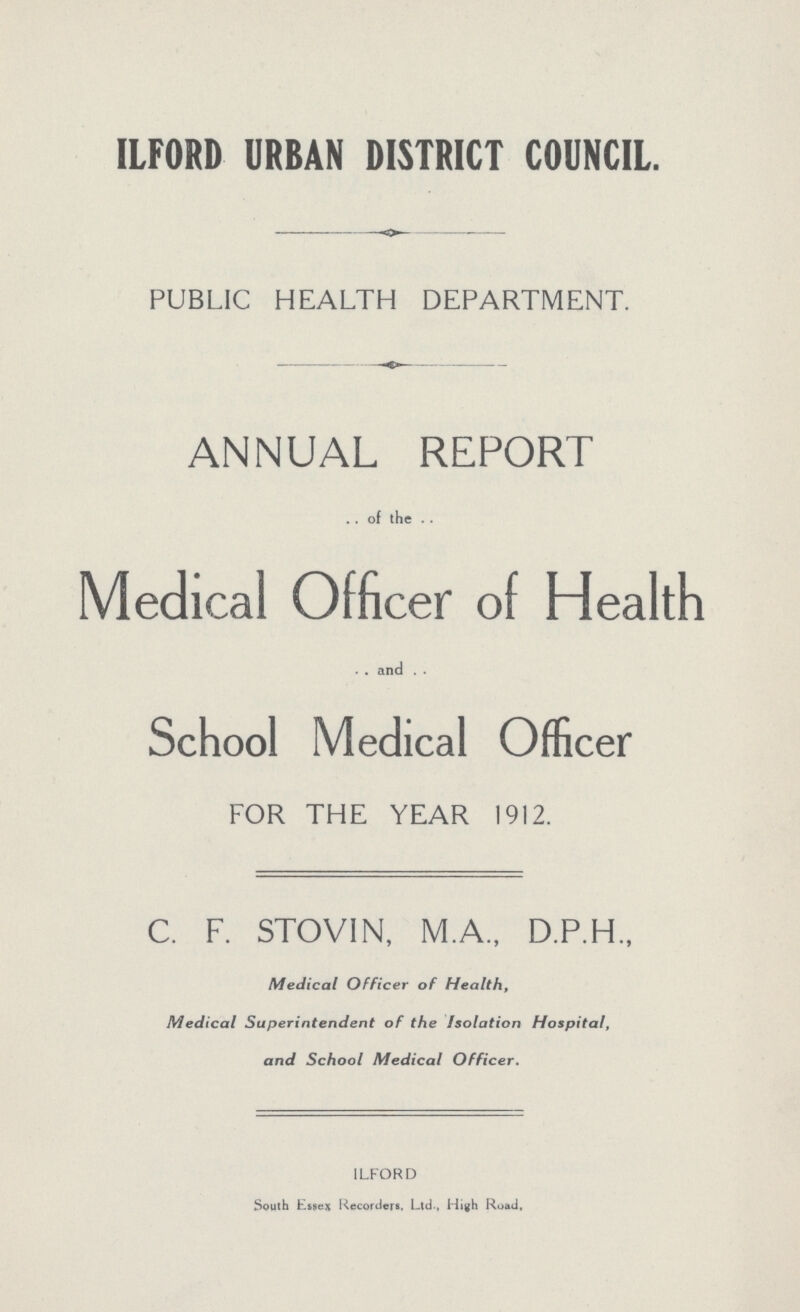 ILFORD URBAN DISTRICT COUNCIL. PUBLIC HEALTH DEPARTMENT. ANNUAL REPORT of the Medical Officer of Health and School Medical Officer FOR THE YEAR 1912. C. F. STOVIN, M.A., D.P.H., Medical Officer of Health, Medical Superintendent of the Isolation Hospital, and School Medical Officer. ILFORD South Essex Recorders. Ltd., High Road,