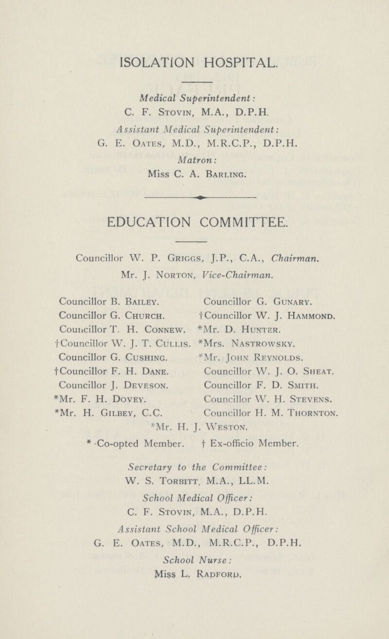 ISOLATION HOSPITAL. Medical Superintendent: C. F. Stovin, M.A., D.P.H. Assistant Medical Superintendent: G. E. Oates, M.D., M.R.C.P., D.P.H. Matron: Miss C. A. Barling. EDUCATION COMMITTEE. Councillor W. P. Griggs, J.P., C.A., Chairman. Mr. J. Norton, Vice-Chairman. Councillor B. Bailey. Councillor G. Gunary. Councillor G. Church. †Councillor W. J. Hammond. Councillor T. H. Connew. *Mr. D. Hunter. †Councillor W. J. T. Cullis. *Mrs. Nastrowsky. Councillor G. Cushing. *Mr. John Reynolds. †Councillor F. H. Dane. Councillor W. J. O. Sheat. Councillor J. Deveson. Councillor F. D. Smith. *Mr. F. H. Dovey. Councillor W. H. Stevens. *Mr. H. Gilbey, C.C. Councillor H. M. Thornton. *Mr. H. J. Weston. * Co-opted Member. †Ex-officio Member. Secretary to the Committee: W. S. Torbitt, M.A., LL.M. School Medical Officer: C. F. Stovin, M.A., D.P.H. Assistant School Medical Officer: G. E. Oates, M.D., M.R.C.P., D.P.H. School Nurse: Miss L. Radford,