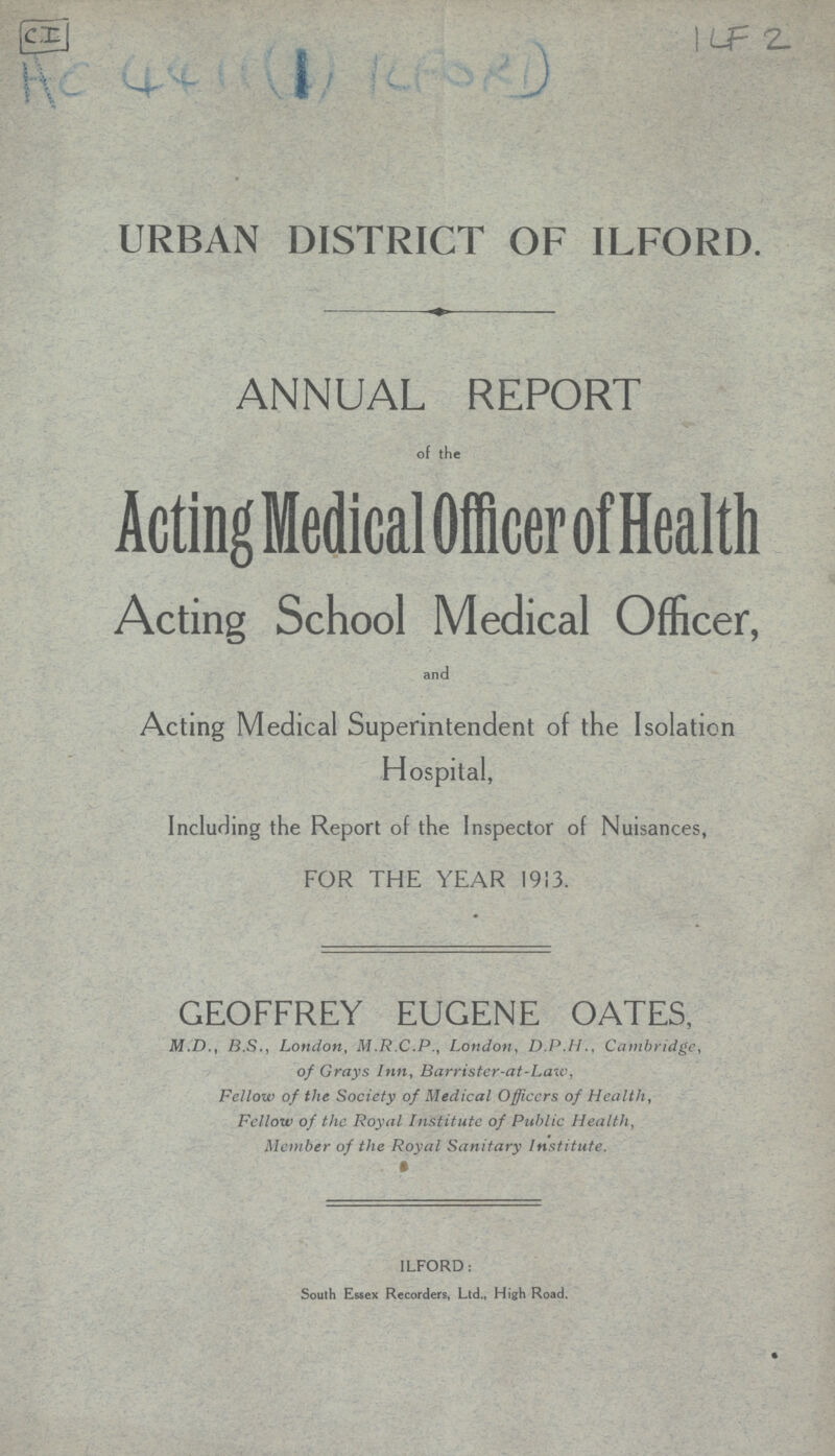 CI 1LF 2 AC 44((1) REPORT) URBAN DISTRICT OF ILFORD. ANNUAL REPORT of the Acting Medical Officer of Health Acting School Medical Officer, and Acting Medical Superintendent of the Isolation Hospital, Including the Report of the Inspector of Nuisances, FOR THE YEAR 1913. GEOFFREY EUGENE OATES, M.D., B.S., London, M.R.C.P., London, D.P.I I., Cambridge, of Grays Inn, Barrister-at-Law, Fellow of the Society of Medical Officers of Healthy Fellow of the Royal Institute of Public Health, Member of the Royal Sanitary Institute. ILFORD: South Essex Recorders, Ltd., High Road.