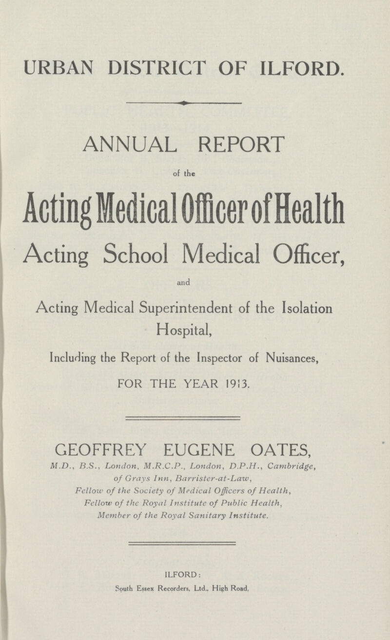 URBAN DISTRICT OF ILFORD. ANNUAL REPORT of the Acting Medical Officer of Health Acting School Medical Officer, and Acting Medical Superintendent of the Isolation Hospital, Including the Report of the Inspector of Nuisances, FOR THE YEAR 1913. GEOFFREY EUGENE OATES, M.D., B.S., London, M.R.C.P., London, D.P.H., Cambridge, of Grays Inn, Barristcr-at-Law, Fellow of the Society of Medical Officers of Healthy Fellow of the Royal Institute of Public Health, Member of the Royal Sanitary Institute. ILFORD: South Essex Recorders, Ltd., High Road.