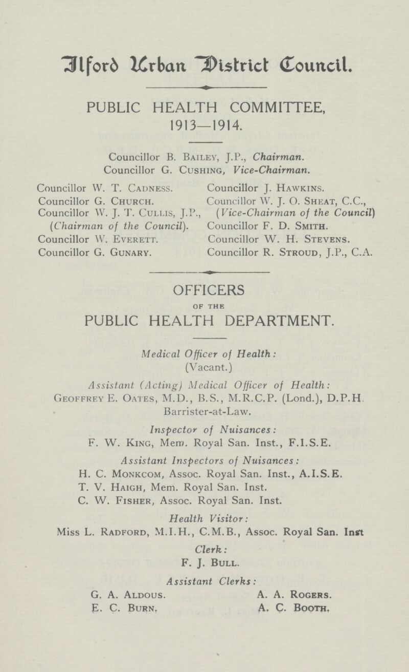 Ilford Urban District Council. PUBLIC HEALTH COMMITTEE, 1913—1914. Councillor B. Bailey, J.P., Chairman. Councillor G. Cushing, Vice-Chairman. Councillor W. T. Cadness. Councillor J. Hawkins. Councillor G. Church. Councillor W. J. O. Sheat, C.C., Councillor W. J. T. Cullis, J.P., (Vice-Chairman of the Council) (Chairman of the Council). Councillor F. D. Smith. Councillor W. Everett. Councillor W. H. Stevens. Councillor G. Gunary. Councillor R. Stroud, J.P., C.A. OFFICERS OF THE PUBLIC HEALTH DEPARTMENT. Medical Officer of Health: (Vacant.) Assistant (Acting) Medical Officer of Health: Geoffrey E. Oates, M.D., B.S., M.R.C.P. (Lond.), D.P.H Barrister-at-Law. Inspector of Nuisances: F. W. King, Mem. Royal San. Inst., F.l.S.E. Assistant Inspectors of Nuisances: H. C. Monkcom, Assoc. Royal San. Inst., A.I.S.K. T. V. Haigh, Mem. Royal San. Inst. C. W. Fisher, Assoc. Royal San. Inst. Health Visitor: Miss L. Radford, M.I.H., C.M.B., Assoc. Royal San. Inst Clerk: F. J. Bull. Assistant Clerks: G. A. Aldous. A. A. Rogers. E- C. Burn, A. C. Booth.