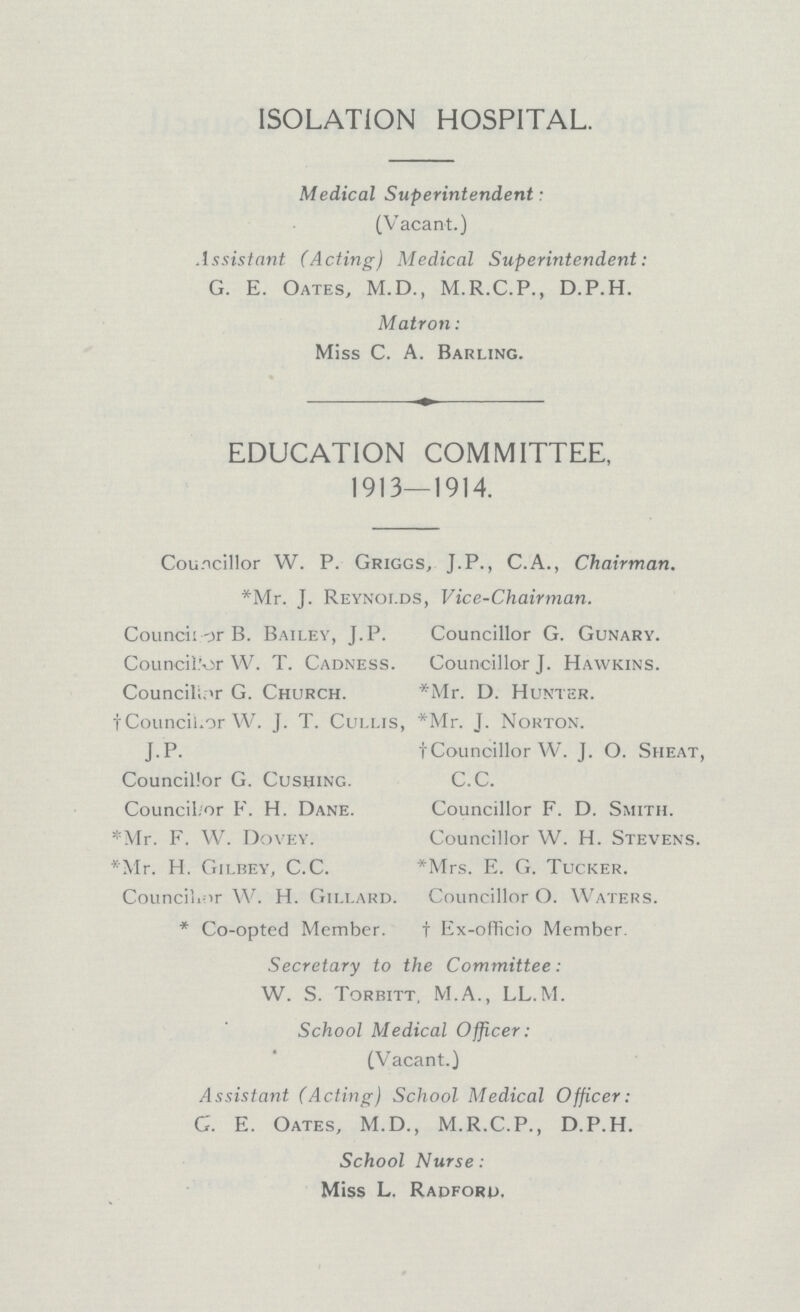 ISOLATION HOSPITAL. Medical Superintendent: (Vacant.) Assistant (Acting) Medical Superintendent: G. E. Oates, M.D., M.R.C.P., D.P.H. Matron: Miss C. A. Barling. EDUCATION COMMITTEE, 1913—1914. Councillor W. P. Griggs, J.P., C.A., Chairman. *Mr. J. Reynolds, Vice-Chairman. Councillor B. Bailey, J. P. Councillor G. Gunary. Councillor W. T. Cadness. Councillor J. Hawkins. Councilor G. Church. *Mr. D. Hunter. †Councillor W. J. T. Cullis, *Mr. J. Norton. J.P. †Councillor W. J. O. Sheat, Councillor G. Cushing. C.C. Councillor F. H. Dane. Councillor F. D. Smith. *Mr. F. W. Dovey. Councillor W. H. Stevens. *Mr. H. Gilbey, C.C. *Mrs. E. G. Tucker. Councillor W. H. Gillard. Councillor O. Waters. *Co-opted Member. †Ex-officio Member. Secretary to the Committee: W. S. Torbitt, M.A., LL.M. School Medical Officer: (Vacant.) Assistant (Acting) School Medical Officer: G. E. Oates, M.D., M.R.C.P., D.P.H. School Nurse: Miss L, Radford,