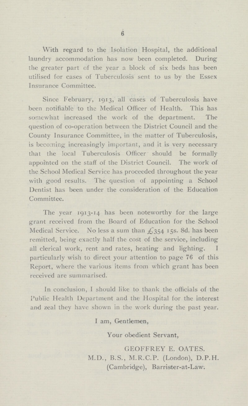 6 With regard to the Isolation Hospital, the additional laundry accommodation has now been completed. During the greater part of the year a block of six beds has been utilised for cases of Tuberculosis sent to us by the Essex Insurance Committee. Since February, 1913, all cases of Tuberculosis have been notifiable to the Medical Officer of Health. This has somewhat increased the work of the department. The question of co-operation between the District Council and the County Insurance Committee, in the matter of Tuberculosis, is becoming increasingly important, and it is very necessary that the local Tuberculosis Officer should be formally appointed on the staff of the District Council. The work of the School Medical Service has proceeded throughout the year with good results. The question of appointing a School Dentist has been under the consideration of the Education Committee. The year 1913-14 has been noteworthy for the large grant received from the Board of Education for the School Medical Service. No less a sum than £354 15s. 8d. has been remitted, being exactly half the cost of the service, including all clerical work, rent and rates, heating and lighting. I particularly wish to direct your attention to page 76 of this Report, where the various items from which grant has been received are summarised. In conclusion, I should like to thank the officials of the Public Health Department and the Hospital for the interest and zeal they have shown in the work during the past year. I am, Gentlemen, Your obedient Servant, GEOFFREY E. OATES. M.D., B.S., M.R.C.P. (London), D.P.H. (Cambridge), Barrister-at-Law.