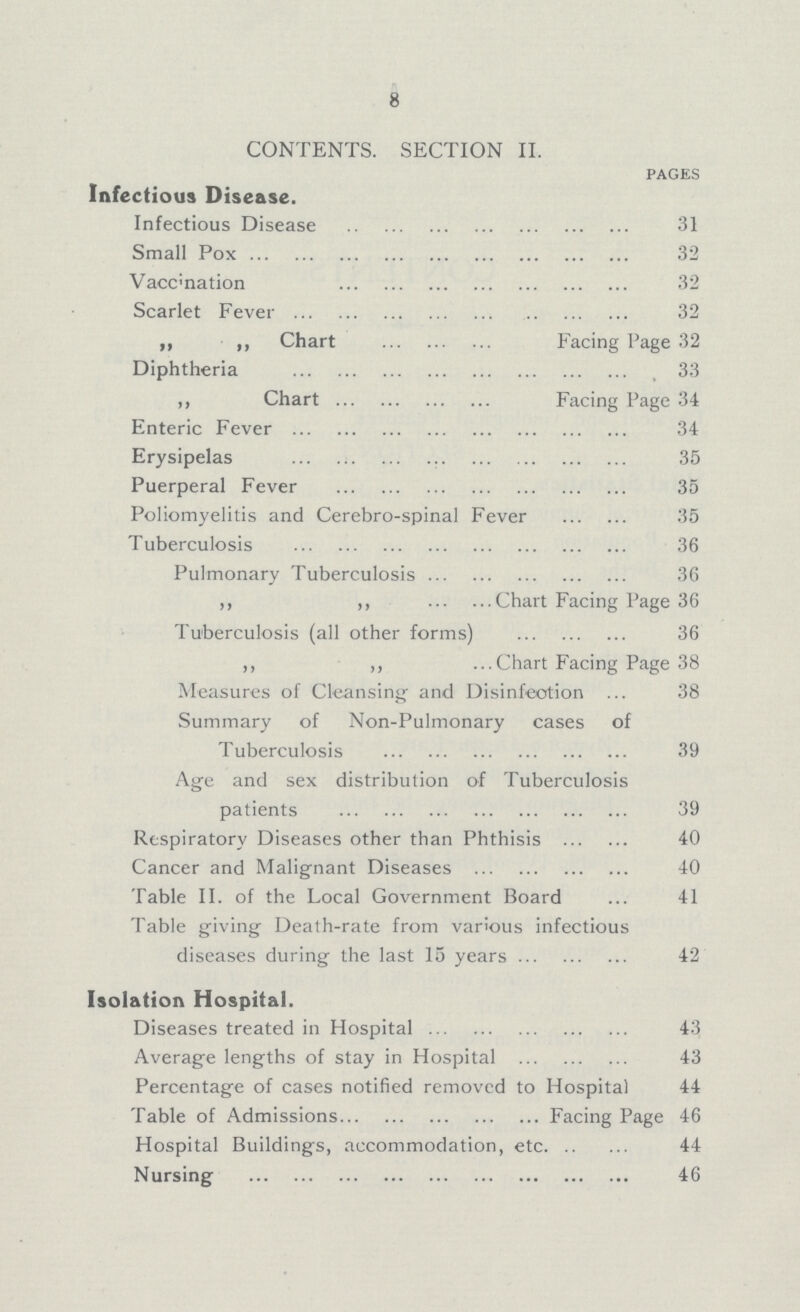 8 CONTENTS. SECTION II. pages Infectious Disease. Infectious Disease 31 Small Pox 32 Vaccination 32 Scarlet Fever 32 ,, ,, Chart Facing Page 32 Diphtheria 33 ,, Chart Facing Page 34 Enteric Fever 34 Erysipelas 35 Puerperal Fever 35 Poliomyelitis and Cerebro-spinal Fever 35 Tuberculosis 36 Pulmonary Tuberculosis 36 ,, ,, Chart Facing Page 36 Tuberculosis (all other forms) 36 ,, ,, Chart Facing Page 38 Measures of Cleansing and Disinfection ... 38 Summary of Non-Pulmonary cases of Tuberculosis 39 Age and sex distribution of Tuberculosis patients 39 Respiratory Diseases other than Phthisis 40 Cancer and Malignant Diseases 40 Table II. of the Local Government Board 41 Table giving Death-rate from various infectious diseases during the last 15 years 42 Isolation Hospital. Diseases treated in Hospital 43 Average lengths of stay in Hospital 43 Percentage of cases notified removed to Hospital 44 Table of Admissions Facing Page 46 Hospital Buildings, accommodation, etc 44 Nursing 46