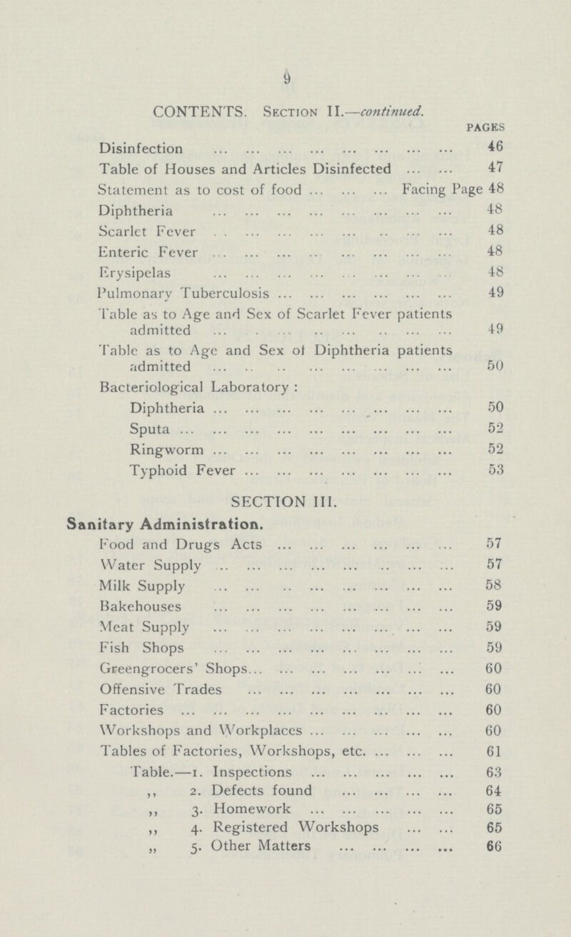 9 CONTENTS. Section II.—contirued. pages Disinfection 46 Table of Houses and Articles Disinfected 47 Statement as to cost of food Facing Page 48 Diphtheria 48 Scarlct Fever 48 Enteric Fever 48 Erysipelas 48 Pulmonary Tuberculosis 49 Table as to Age and Sex of Scarlet Fever patients admitted 49 Table as to Age and Sex of Diphtheria patients admitted 50 Bacteriological Laboratory: Diphtheria 50 Sputa 52 Ringworm 52 Typhoid Fever 53 SECTION III. Sanitary Administration. Food and Drugs Acts 57 Water Supply 57 Milk Supply 58 Bakehouses 59 Meat Supply 59 Fish Shops 59 Greengrocers' Shops 60 Offensive Trades 60 Factories 60 Workshops and Workplaces 60 Tables of Factories, Workshops, etc 61 Table.—1. Inspections 63 ,, 2. Defects found 64 ,, 3. Homework 65 ,, 4. Registered Workshops 65 „ 5. Other Matters 66