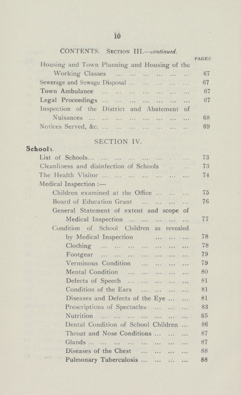 10 CONTENTS. Section III.—continued. pages Housing and Town Planning and Housing of the Working Classes 67 Sewerage and Sewage Disposal 67 Town Ambulance 67 Legal Proceedings 67 Inspection of the District and Abatement of Nuisances 68 Notices Served, &c 69 SECTION IV. Schools. List of Schools 73 Cleanliness and disinfection of Schools 73 The Health Visitor 74 Medical Inspection:— Children examined at the Office 75 Board of Education Grant 76 General Statement of extent and scope of Medical Inspection 77 Condition of School Children as revealed by Medical Inspection 78 Clothing 78 Footgear 79 Verminous Condition 79 Mental Condition 80 Defects of Speech 81 Condition of the Ears 81 Diseases and Defects of the Eye 81 Prescriptions of Spectacles 83 Nutrition 85 Dental Condition of School Children 86 Throat and Nose Conditions 87 Glands 87 Diseases of the Chest 88 Pulmonary Tuberculosis 88