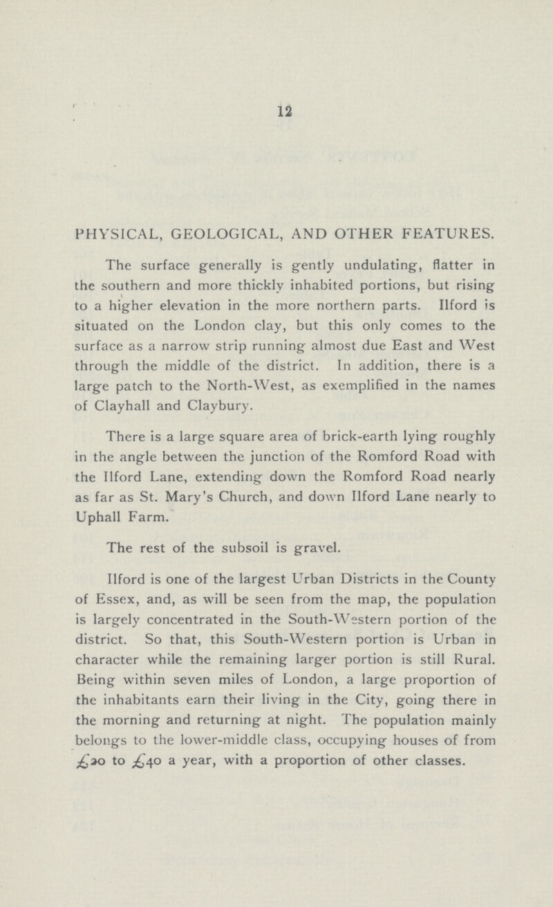 12 PHYSICAL, GEOLOGICAL, AND OTHER FEATURES. The surface generally is gently undulating, flatter in the southern and more thickly inhabited portions, but rising to a higher elevation in the more northern parts. Ilford is situated on the London clay, but this only comes to the surface as a narrow strip running almost due East and West through the middle of the district. In addition, there is a large patch to the North-West, as exemplified in the names of Clayhall and Claybury. There is a large square area of brick-earth lying roughly in the angle between the junction of the Romford Road with the Ilford Lane, extending down the Romford Road nearly as far as St. Mary's Church, and down Ilford Lane nearly to Uphall Farm. The rest of the subsoil is gravel. Ilford is one of the largest Urban Districts in the County of Essex, and, as will be seen from the map, the population is largely concentrated in the South-Western portion of the district. So that, this South-Western portion is Urban in character while the remaining larger portion is still Rural. Being within seven miles of London, a large proportion of the inhabitants earn their living in the City, going there in the morning and returning at night. The population mainly belongs to the lower-middle class, occupying houses of from £20 to £40 a year, with a proportion of other classes.