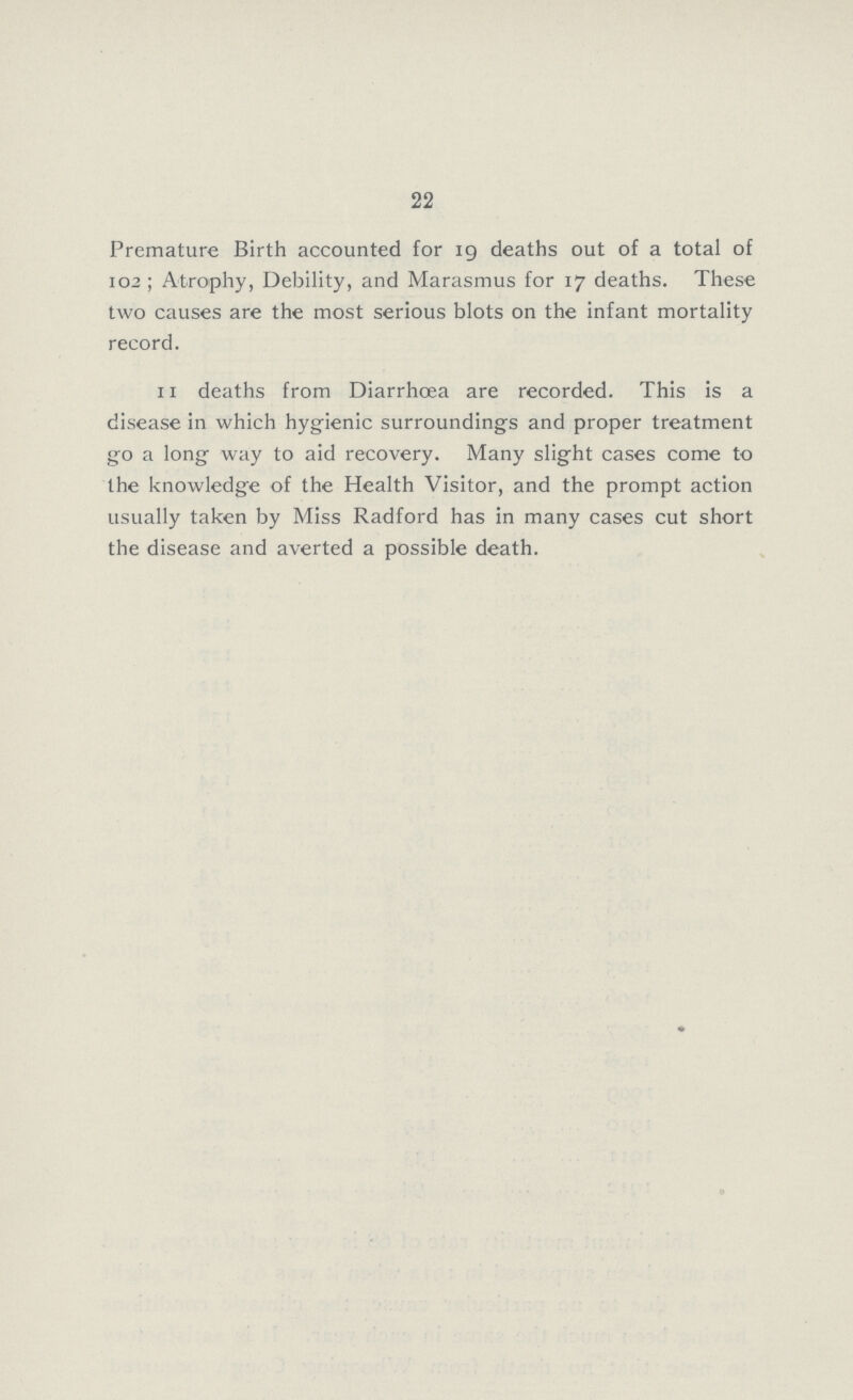 22 Premature Birth accounted for 19 deaths out of a total of 102; Atrophy, Debility, and Marasmus for 17 deaths. These two causes are the most serious blots on the infant mortality record. 11 deaths from Diarrhœa are recorded. This is a disease in which hygienic surroundings and proper treatment go a long way to aid recovery. Many slight cases come to the knowledge of the Health Visitor, and the prompt action usually taken by Miss Radford has in many cases cut short the disease and averted a possible death.