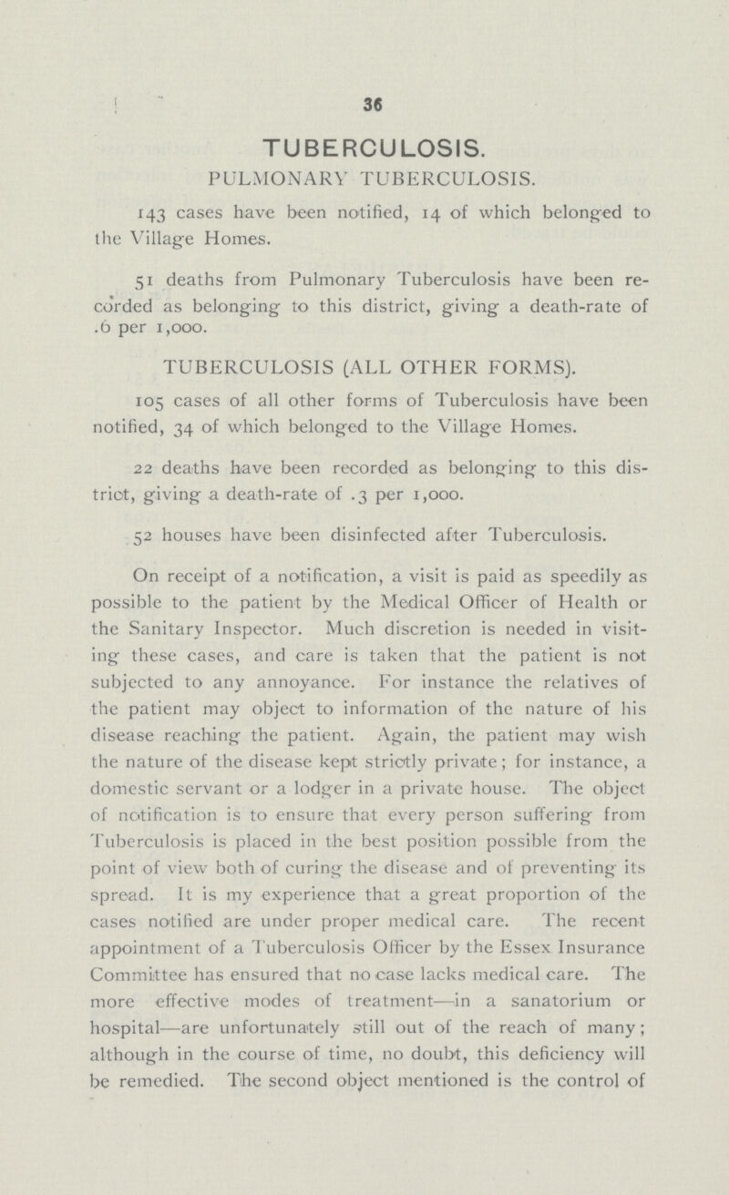 36 TUBERCULOSIS. PULMONARY TUBERCULOSIS. 143 cases have been notified, 14 of which belonged to the Village Homes. 51 deaths from Pulmonary Tuberculosis have been re corded as belonging to this district, giving a death-rate of .6 per 1,000. TUBERCULOSIS (ALL OTHER FORMS). 105 cases of all other forms of Tuberculosis have been notified, 34 of which belonged to the Village Homes. 22 deaths have been recorded as belonging to this dis trict, giving a death-rate of .3 per 1,000. 52 houses have been disinfected after Tuberculosis. On receipt of a notification, a visit is paid as speedily as possible to the patient by the Medical Officer of Health or the Sanitary Inspector. Much discretion is needed in visit ing these cases, and care is taken that the patient is not subjected to any annoyance. For instance the relatives of the patient may object to information of the nature of his disease reaching the patient. Again, the patient may wish the nature of the disease kept strictly private; for instance, a domestic servant or a lodger in a private house. The object of notification is to ensure that every person suffering from Tuberculosis is placed in the best position possible from the point of view both of curing the disease and of preventing its spread. It is my experience that a great proportion of the cases notified are under proper medical care. The recent appointment of a Tuberculosis Officer by the Essex Insurance Committee has ensured that no case lacks medical care. The more effective modes of treatment—in a sanatorium or hospital—are unfortunately still out of the reach of many; although in the course of time, no doubt, this deficiency will be remedied. The second object mentioned is the control of