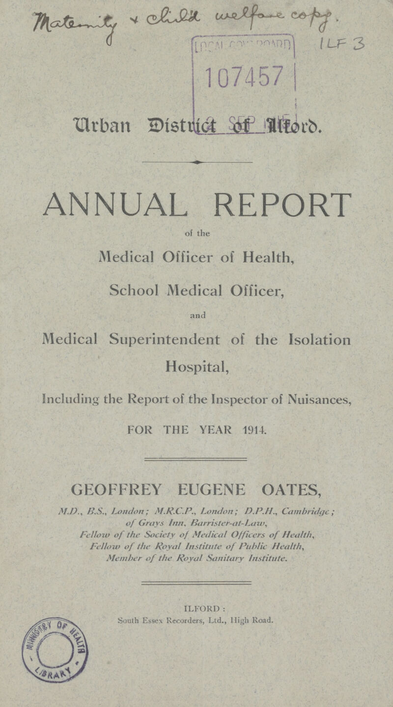 Urban District of Ilford. ANNUAL REPORT of the Medical Officer of Health, School Medical Officer, and Medical Superintendent of the Isolation Hospital, including the Report of the Inspector of Nuisances, FOR THE YEAR 1914. GEOFFREY EUGENE OATES, M.D.i B.S.i London; M.R.C.P., London; D.P.H., Cambridge; of Grays Inn. Barrister-at-Law, Fellow of the Society of Medical Of fleers of Health, Fellow of the Royal Institute of Public Health, Member of the Royal Sanitary Institute. ILFORD: South Essex Recorders, Ltd., High Road.