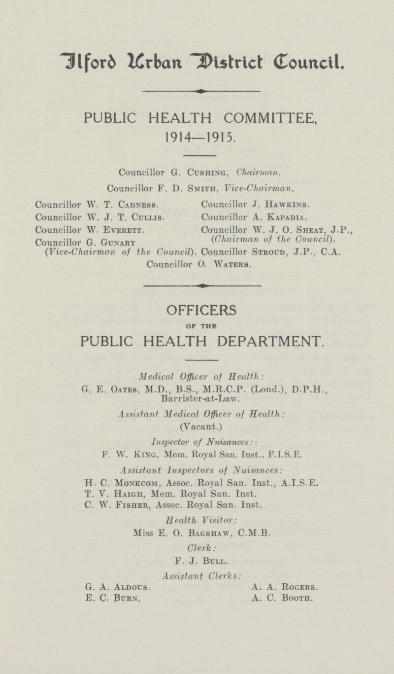 Ilford urban district Council. PUBLIC HEALTH COMMITTEE, 1914—1915. Councillor G. Gushing, Chairman. Councillor F, D. Smith, Vice-Chairman. Councillor W.T.Cadness. Councillor w.J.T.Cullis. Councillor W. Everett. Councillor G. Gunary (Vice-Chairman of the Council). Councillor J.Hawkins. Councillor A.Kapadia. Councillor W. J. 0. Sheat, J.P. (Chairman of the Council). Councillor Stroud, J.P., C.A. Councillor O. Waters. OFFICERS of the PUBLIC HEALTH DEPARTMENT. Medical Officer of Health : G.E. Oates, M.D., B.S., M.R.C.P. (Lond.), D.P.H., Barrister-at-Law. Assistant Medical Officer of Health: (Vacant.) Inspector of Nuisances: • F. W. King, Mem. Royal San. Inst.. F.I.S.E. Assistant Inspectors of Nuisances: H. C. Monkcom, Assoc. Royal San. Inst., A.I.S.E. T. V. Haigh, Mem. Royal San. Inst. C. W. Fisher, Assoc. Royal San. Inst. Health Visitor: Miss E. O. Bagshaw, C.M.B. Clerk : F. J. Bull. Assistant Clerks: G. A. Aldous. A. A. Rogers. E. C, Burn, A. C. Booth.