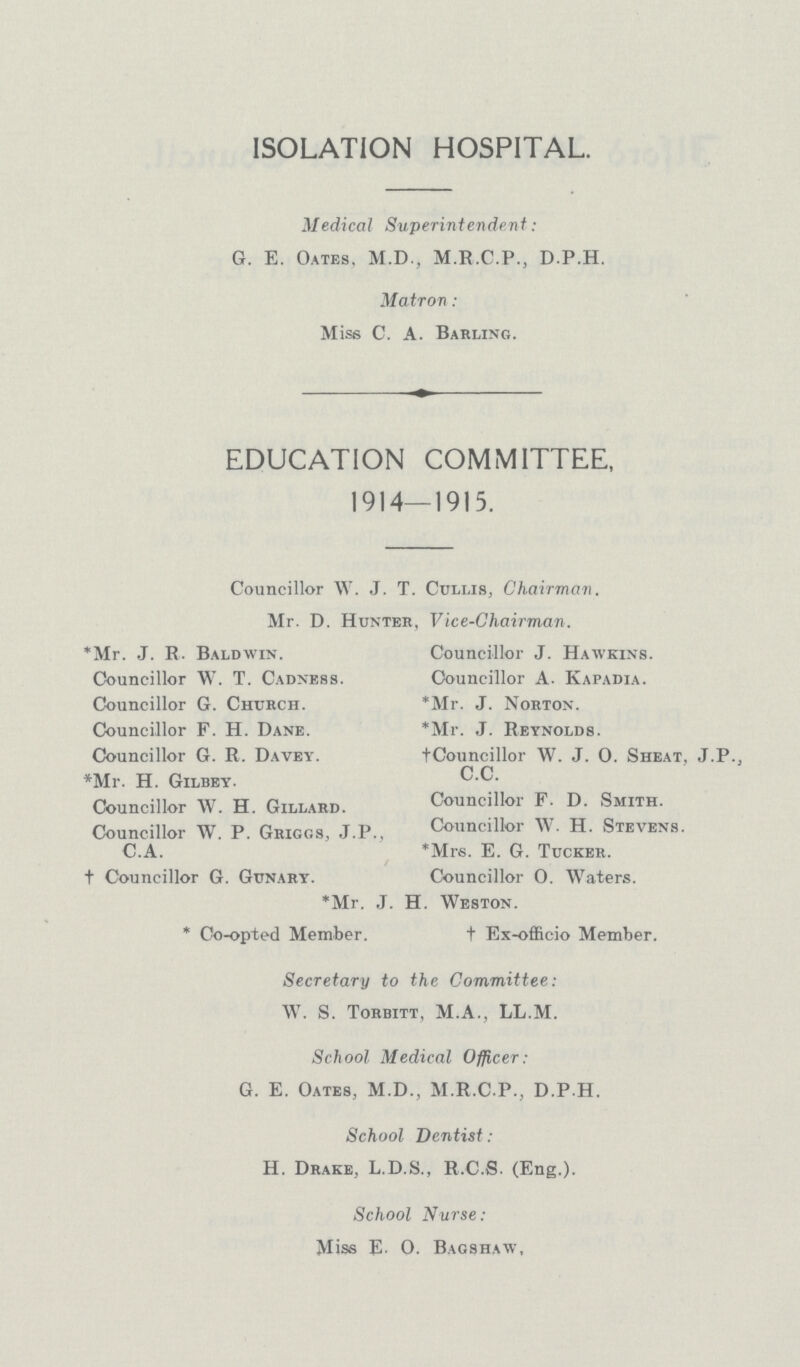 ISOLATION HOSPITAL. MedicaI Swperintendent: G. E. Oates, M.D., M.R.C.P., D.P.H. Matron: Miss C. A. Barling. EDUCATION COMMITTEE, 1914—1915. Councillor W. J. T. Ccllis, Chairman. Mr. D. Hunter, Vice-Chairman. *Mr. J. R. Baldwin. Councillor J. Hawkins. Councillor W. T. Cadness. Councillor A. Kapadia. Councillor G. Church. *Mr. J. Norton. Councillor F. H. Dane. *Mr. J. Reynolds. Councillor G. R. Davey. †Councillor W. J. 0. Sheat, J.P., *Mr. H. Gilbey. C.C Councillor W. H. Gillard. Councillor F. D. Smith. Councillor W. P. Griggs, J.P., Councillor W. H. Stevens. C.A. *Mrs. E. G. Tucker. † Councillor G. Gunary. Councillor 0. Waters. *Mr. J.H. H. Weston. * Co-opted Member. † Ex-ofl&cio Member. Secretary to the Committee: W. S. Torbitt, M.A., LL.M. School Medical Officer: G. E. Oates, M.D., M.R.C.P., D.P.H. School Dentist: H. Drake, L.D.S., R.C.S. (Eng.). School Nurse: Miss E. 0. Bagshaw,