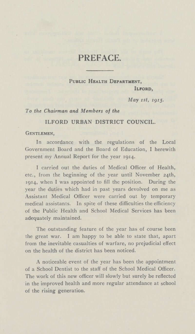 PREFACE. Public Health Department, Ilford, May Ist, 1915. To the Chairman and Members of the ILFORD URBAN DISTRICT COUNCIL. Gentlemen, In accordance with the regulations of the Local Government Board and the Board of Education, I herewith present my Annual Report for the year 1914. I carried out the duties of Medical Officer of Health, etc., from the beginning of the year until November 24th, 1914, when I was appointed to fill the position. During the year the duties which had in past years devolved on me as Assistant Medical Officer were carried out by temporary medical assistants. In spite of these difficulties the efficiency of the Public Health and School Medical Services has been adequately maintained. The outstanding feature of the year has of course been the great war. I am happy to be able to state that, apart from the inevitable casualties of warfare, no prejudicial effect on the health of the district has been noticed. A noticeable event of the year has been the appointment of a School Dentist to the staff of the School Medical Officer. The work of this new officer will slowly but surely be reflected in the improved health and more regular attendance at school of the rising generation.