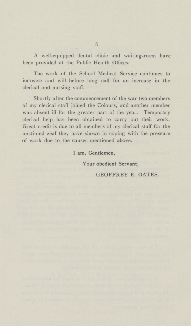 6 A well-equipped dental clinic and waiting-room have been provided at the Public Health Offices. The work of the School Medical Service continues to increase and will before long call for an increase in the clerical and nursing staff. Shortly after the commencement of the war two members of my clerical staff joined the Colours, and another member was absent ill for the greater part of the year. Temporary clerical help has been obtained to carry out their work. Great credit is due to all members of my clerical staff for the unstinted zeal they have shown in coping with the pressure of work due to the causes mentioned above. I am, Gentlemen, Your obedient Servant, GEOFFREY E. OATES.