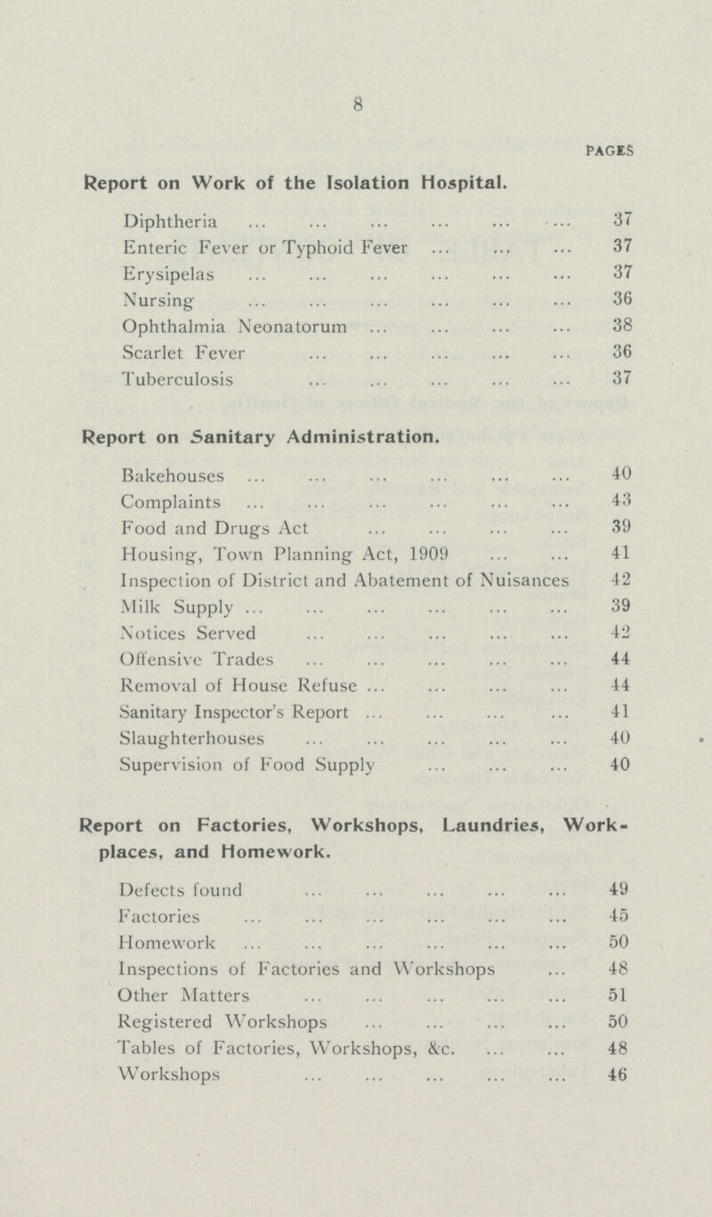 8 pages Report on Work of the Isolation Hospital. Diphtheria 37 Enteric Fever or Typhoid Fever 37 Erysipelas 37 Nursing 36 Ophthalmia Neonatorum 38 Scarlet Fever 36 Tuberculosis 37 Report on Sanitary Administration. Bakehouses 40 Complaints 43 Food and Drugs Act 39 Housing, Town Planning Act, 1909 41 Inspection of District and Abatement of Nuisances 42 Milk Supply 39 Notices Served 42 Offensive Trades 44 Removal of House Refuse 44 Sanitary Inspector's Report 41 Slaughterhouses 40 Supervision of Food Supply 40 Report on Factories, Workshops, Laundries, Work places, and Homework. Defects found 49 Factories 45 Homework 50 Inspections of Factories and Workshops 48 Other Matters 51 Registered Workshops 50 Tables of Factories, Workshops, &c. 48 Workshops 46