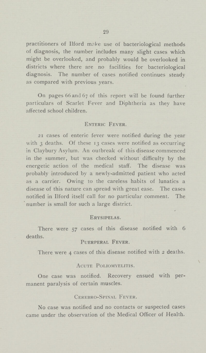 29 practitioners of Ilford make use of bacteriological methods of diagnosis, the number includes many slight cases which might be overlooked, and probably would be overlooked in districts where there are no facilities for bacteriological diagnosis. The number of cases notified continues steady as compared with previous years. On pages 66 and 67 of this report will be found further particulars of Scarlet Fever and Diphtheria as they have affected school children. Enteric Fever. 21 cases of enteric fever were notified during the year with 3 deaths. Of these 13 cases were notified as occurring in CIaybury Asylum. An outbreak of this disease commenced in the summer, but was checked without difficulty by the energetic action of the medical staff. The disease was probably introduced by a newly-admitted patient who acted as a carrier. Owing to the careless habits of lunatics a disease of this nature can spread with great ease. The cases notified in Ilford itself call for no particular comment. The number is small for such a large district. Erysipelas. There were 57 cases of this disease notified with 6 deaths. Puerperal Fever. There were 4 cases of this disease notified with 2 deaths. Acute Poliomyelitis. One case was notified. Recovery ensued with per manent paralysis of certain muscles. Cerebro-Spinal Fever. No case was notified and no contacts or suspected cases came under the observation of the Medical Officer of Health.