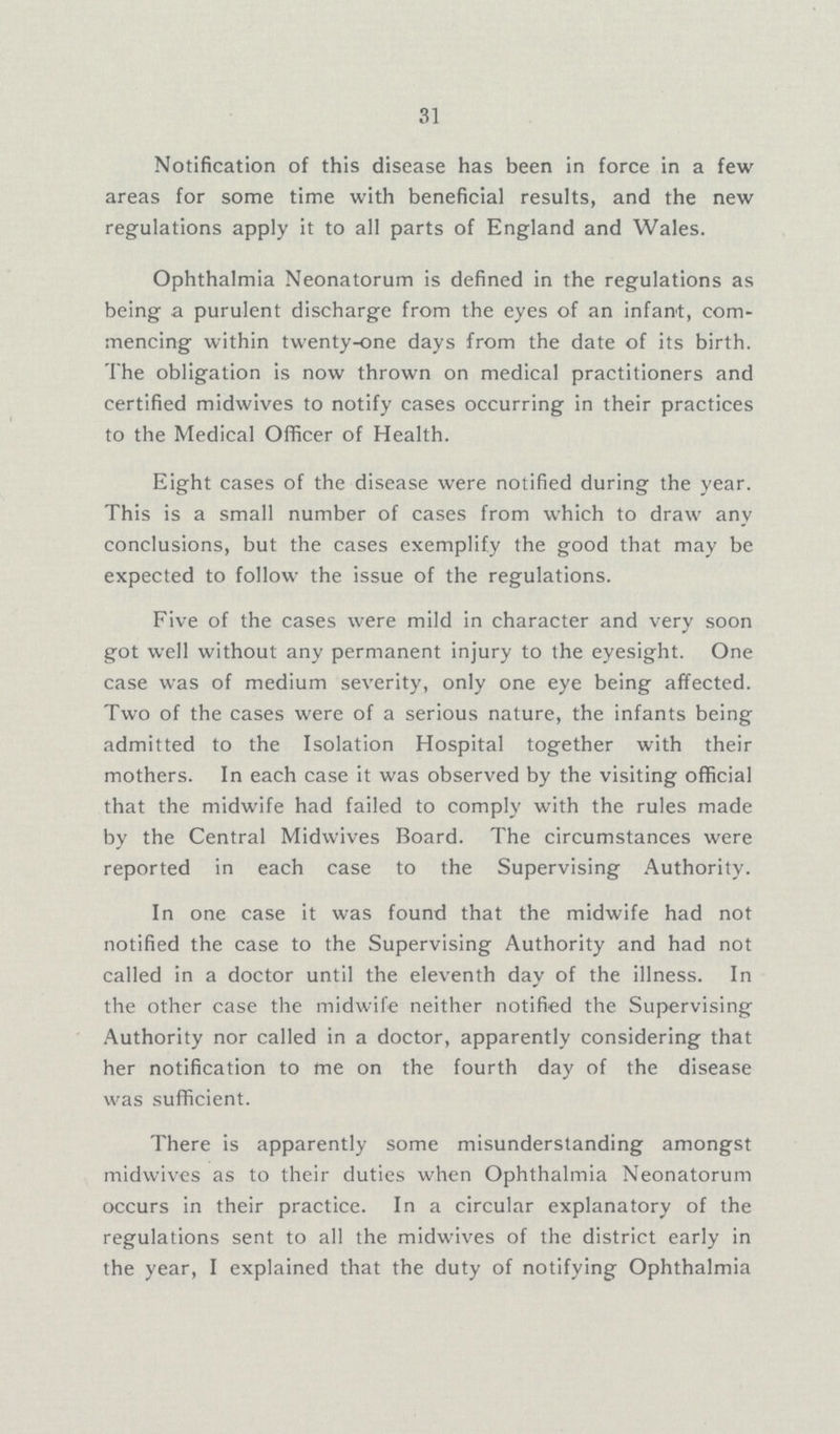 31 Notification of this disease has been in force in a few areas for some time with beneficial results, and the new regulations apply it to all parts of England and Wales. Ophthalmia Neonatorum is defined in the regulations as being a purulent discharge from the eyes of an infant, com mencing within twenty-one days from the date of its birth. The obligation is now thrown on medical practitioners and certified midwives to notify cases occurring in their practices to the Medical Officer of Health. Eight cases of the disease were notified during the year. This is a small number of cases from which to draw any conclusions, but the cases exemplify the good that may be expected to follow the issue of the regulations. Five of the cases were mild in character and very soon got well without any permanent injury to the eyesight. One case was of medium severity, only one eye being affected. Two of the cases were of a serious nature, the infants being admitted to the Isolation Hospital together with their mothers. In each case it was observed by the visiting official that the midwife had failed to comply with the rules made by the Central Midwives Board. The circumstances were reported in each case to the Supervising Authority. In one case it was found that the midwife had not notified the case to the Supervising Authority and had not called in a doctor until the eleventh day of the illness. In the other case the midwife neither notified the Supervising Authority nor called in a doctor, apparently considering that her notification to me on the fourth day of the disease was sufficient. There is apparently some misunderstanding amongst midwives as to their duties when Ophthalmia Neonatorum occurs in their practice. In a circular explanatory of the regulations sent to all the midwives of the district early in the year, I explained that the duty of notifying Ophthalmia