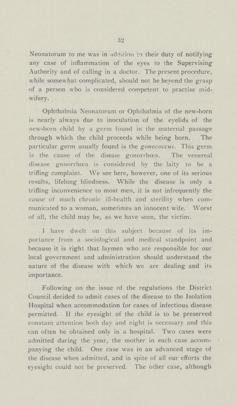 32 Neonatorum to me was in addition to their duty of notifying any case of inflammation of the eyes to the Supervising Authority and of calling in a doctor. The present procedure, while somewhat complicated, should not be beyond the grasp of a person who is considered competent to practise mid wifery. Ophthalmia Neonatorum or Ophthalmia of the new-born is nearly always due to inoculation of the eyelids of the new-iborn child by a germ found in the maternal passage through which the child proceeds while being born. The particular germ usually found is the gonococcus. This germ is the cause of the disease gonorrhoea. The venereal disease gonorrhoea is considered by the laity to be a trifling complaint. We see here, however, one of its serious results, lifelong blindness. While the disease is only a trifling inconvenience to most men, it is not infrequently the cause of much chronic ill-health and sterility when com municated to a woman, sometimes an innocent wife. Worst of all, the child may be, as we have seen, the victim. I have dwelt on this subject because of its im portance from a sociological and medical standpoint and because it is right that laymen who are responsible for our local government and administration should understand the nature of the disease with which we are dealing and its importance. Following on the issue of the regulations the District Council decided to admit cases of the disease to the Isolation Hospital when accommodation for cases of infectious disease permitted. If the eyesight of the child is to be preserved constant attention both day and night is necessary and this can often be obtained only in a hospital. Two cases were admitted during the year, the mother in each case accom panying the child. One case was in an advanced stage of the disease when admitted, and in spite of all our efforts the eyesight could not be preserved. The other case, although