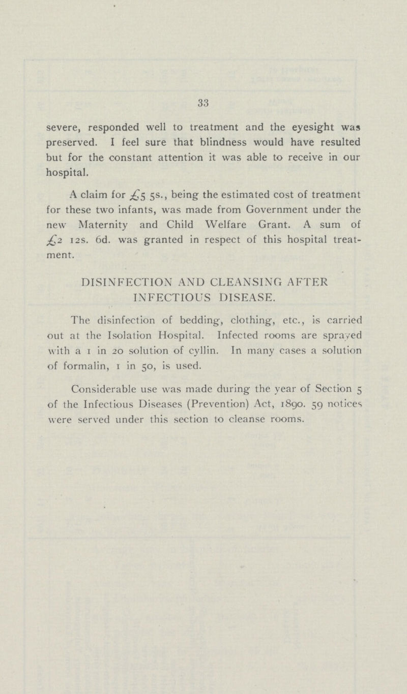 33 severe, responded well to treatment and the eyesight was preserved. I feel sure that blindness would have resulted but for the constant attention it was able to receive in our hospital. A claim for £5 5s., being the estimated cost of treatment for these two infants, was made from Government under the new Maternity and Child Welfare Grant. A sum of £2 12s. 6d. was granted in respect of this hospital treat ment. DISINFECTION AND CLEANSING AFTER INFECTIOUS DISEASE. The disinfection of bedding, clothing, etc., is carried out at the Isolation Hospital. Infected rooms are sprayed with a 1 in 20 solution of cyllin. In many cases a solution of formalin, 1 in 50, is used. Considerable use was made during the year of Section 5 of the Infectious Diseases (Prevention) Act, 1890. 59 notices were served under this section to cleanse rooms.