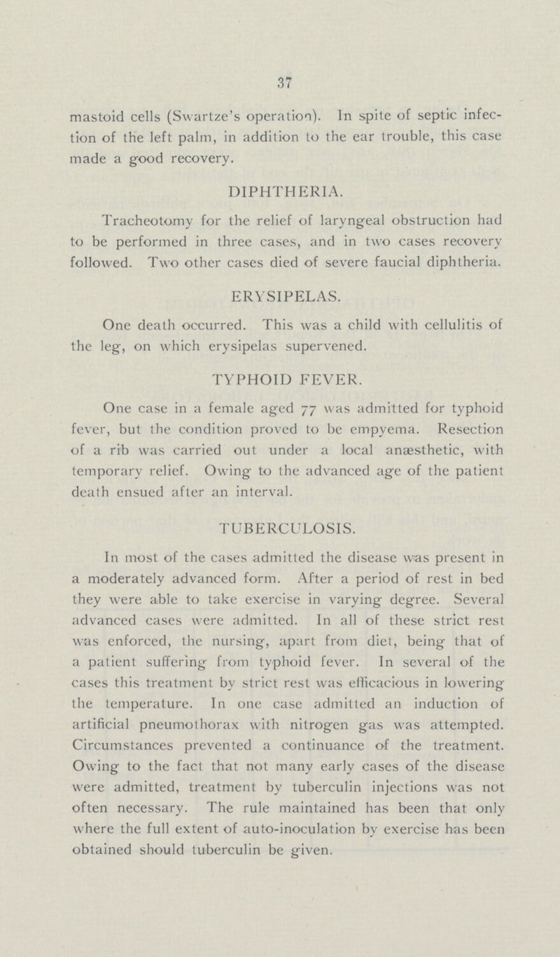 37 mastoid cells (Swartze's operation). In spite of septic infec tion of the left palm, in addition to the ear trouble, this case made a good recovery. DIPHTHERIA. Tracheotomy for the relief of laryngeal obstruction had to be performed in three cases, and in two cases recovery followed. Two other cases died of severe faucial diphtheria. ERYSIPELAS. One death occurred. This was a child with cellulitis of the leg, on which erysipelas supervened. TYPHOID FEVER. One case in a female aged 77 was admitted for typhoid fever, but the condition proved to be empyema. Resection of a rib was carried out under a local anaesthetic, with temporary relief. Owing to the advanced age of the patient death ensued after an interval. TUBERCULOSIS. In most of the cases admitted the disease was present in a moderately advanced form. After a period of rest in bed they were able to take exercise in varying degree. Several advanced cases were admitted. In all of these strict rest was enforced, the nursing, apart from diet, being that of a patient suffering from typhoid fever. In several of the cases this treatment by strict rest was efficacious in lowering the temperature. In one case admitted an induction of artificial pneumothorax with nitrogen gas was attempted. Circumstances prevented a continuance of the treatment. Owing to the fact that not many early cases of the disease were admitted, treatment by tuberculin injections was not often necessary. The rule maintained has been that only where the full extent of auto-inoculation by exercise has been obtained should tuberculin be given.