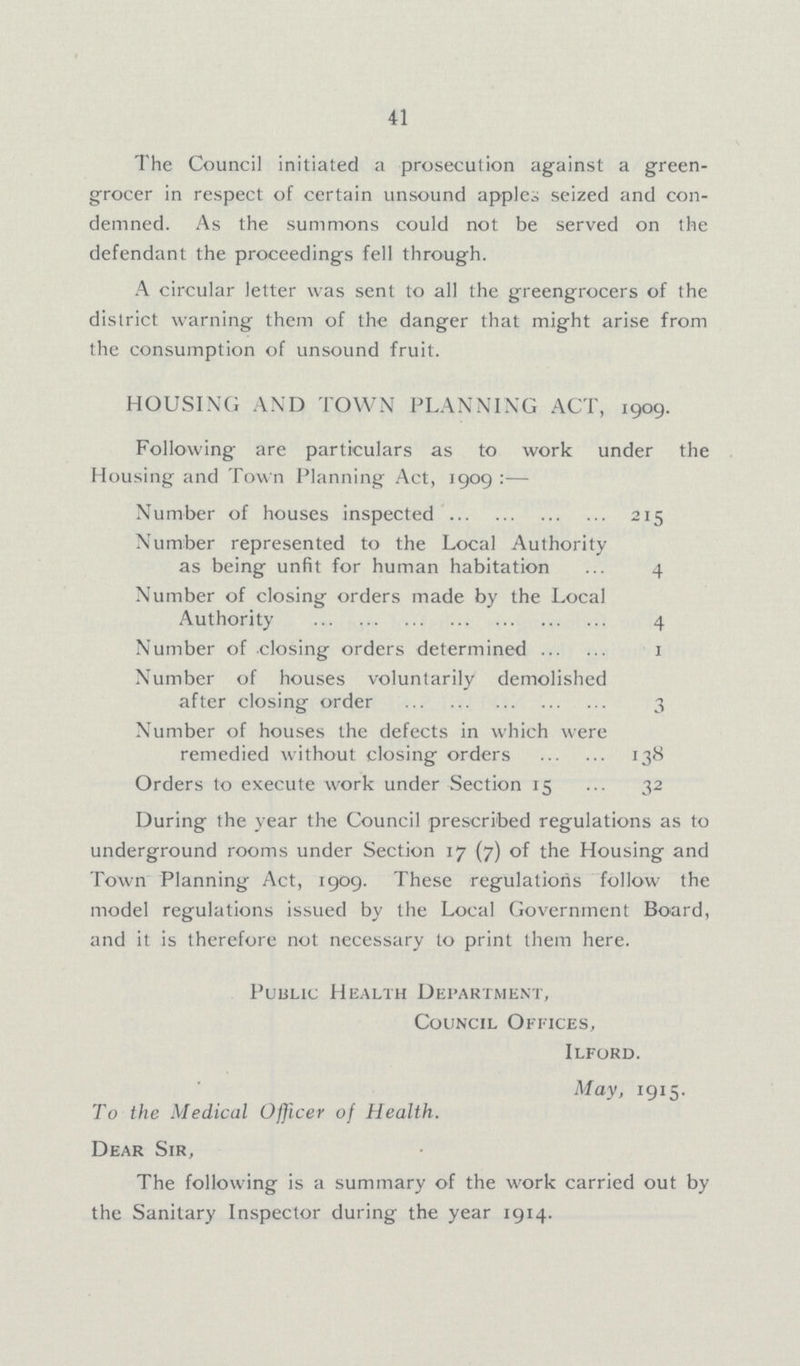 41 The Council initiated a prosecution against a green grocer in respect of certain unsound apples seized and con demned. As the summons could not be served on the defendant the proceedings fell through. A circular letter was sent to all the greengrocers of the district warning them of the danger that might arise from the consumption of unsound fruit. HOUSING AND TOWN PLANNING ACT, 1909. Following are particulars as to work under the Housing and Town Planning Act, 1909:— Number of houses inspected 215 Number represented to the Local Authority as being unfit for human habitation 4 Number of closing orders made by the Local Authority 4 Number of closing orders determined 1 Number of houses voluntarily demolished after closing order 3 Number of houses the defects in which were remedied without closing orders 138 Orders to execute work under Section 15 32 During the year the Council prescribed regulations as to underground rooms under Section 17 (7) of the Housing and Town Planning Act, 1909. These regulations follow the model regulations issued by the Local Government Board, and it is therefore not necessary to print them here. Public Health Department, Council Offices, Ilford. May, 1915. To the Medical Officer of Health. Dear Sir, The following is a summary of the work carried out by the Sanitary Inspector during the year 1914.