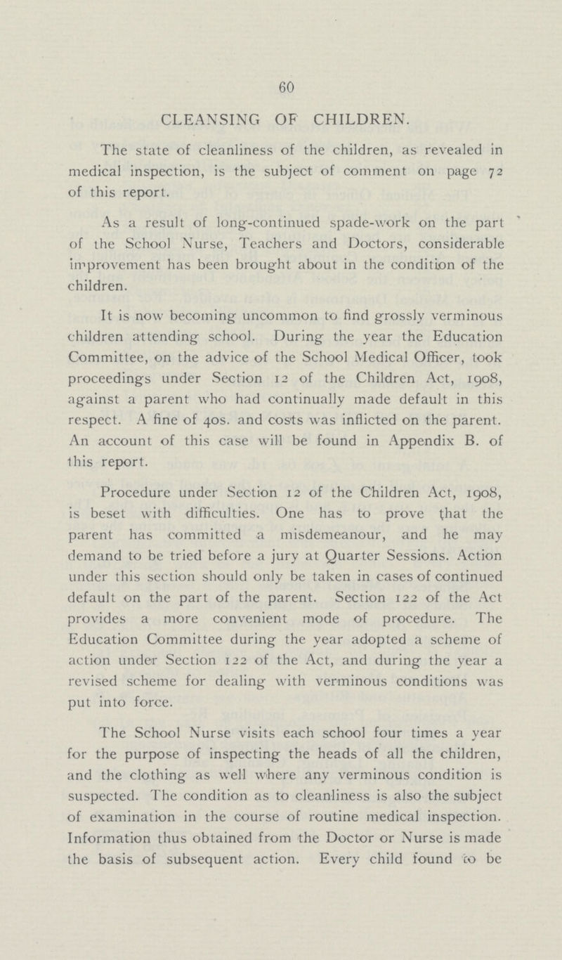 60 CLEANSING OF CHILDREN. The state of cleanliness of the children, as revealed in medical inspection, is the subject of comment on page 72 of this report. As a result of long-continued spade-work on the part of the School Nurse, Teachers and Doctors, considerable improvement has been brought about in the condition of the children. It is now becoming uncommon to find grossly verminous children attending school. During the year the Education Committee, on the advice of the School Medical Officer, took proceedings under Section 12 of the Children Act, 1908, against a parent who had continually made default in this respect. A fine of 40s. and costs was inflicted on the parent. An account of this case will be found in Appendix B. of this report. Procedure under Section 12 of the Children Act, 1908, is beset with difficulties. One has to prove that the parent has committed a misdemeanour, and he may demand to be tried before a jury at Quarter Sessions. Action under this section should only be taken in cases of continued default on the part of the parent. Section 122 of the Act provides a more convenient mode of procedure. The Education Committee during the year adopted a scheme of action under Section 122 of the Act, and during the year a revised scheme for dealing with verminous conditions was put into force. The School Nurse visits each school four times a year for the purpose of inspecting the heads of all the children, and the clothing as well where any verminous condition is suspected. The condition as to cleanliness is also the subject of examination in the course of routine medical inspection. Information thus obtained from the Doctor or Nurse is made the basis of subsequent action. Every child found *co be