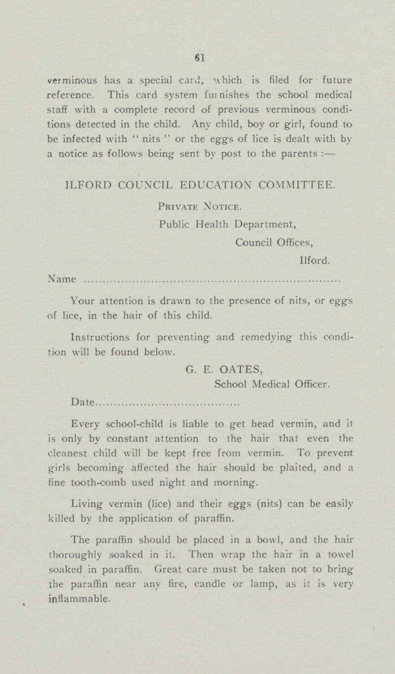 61 verminous has a special card, which is filed for future reference. This card system fur nishes the school medical staff with a complete record of previous verminous condi tions detected in the child. Any child, boy or girl, found to be infected with  nits  or the eggs of lice is dealt with by a notice as follows being sent by post to the parents :— ILFORD COUNCIL EDUCATION COMMITTEE. Private Notice. Public Health Department, Council Offices, Ilford. Name Your attention is drawn to the presence of nits, or eggs of lice, in the hair of this child. Instructions for preventing and remedying this condi tion will be found below. G. E. OATES, School Medical Officer. Date Every school-child is liable to get head vermin, and it is only by constant attention to the hair that even the cleanest child will be kept free from vermin. To prevent girls becoming affected the hair should be plaited, and a fine tooth-comb used night and morning. Living vermin (lice) and their eggs (nits) can be easily killed by the application of paraffin. The paraffin should be placed in a bowl, and the hair thoroughly soaked in it. Then wrap the hair in a towel soaked in paraffin. Great care must be taken not to bring the paraffin near any fire, candle or lamp, as it is very inflammable.