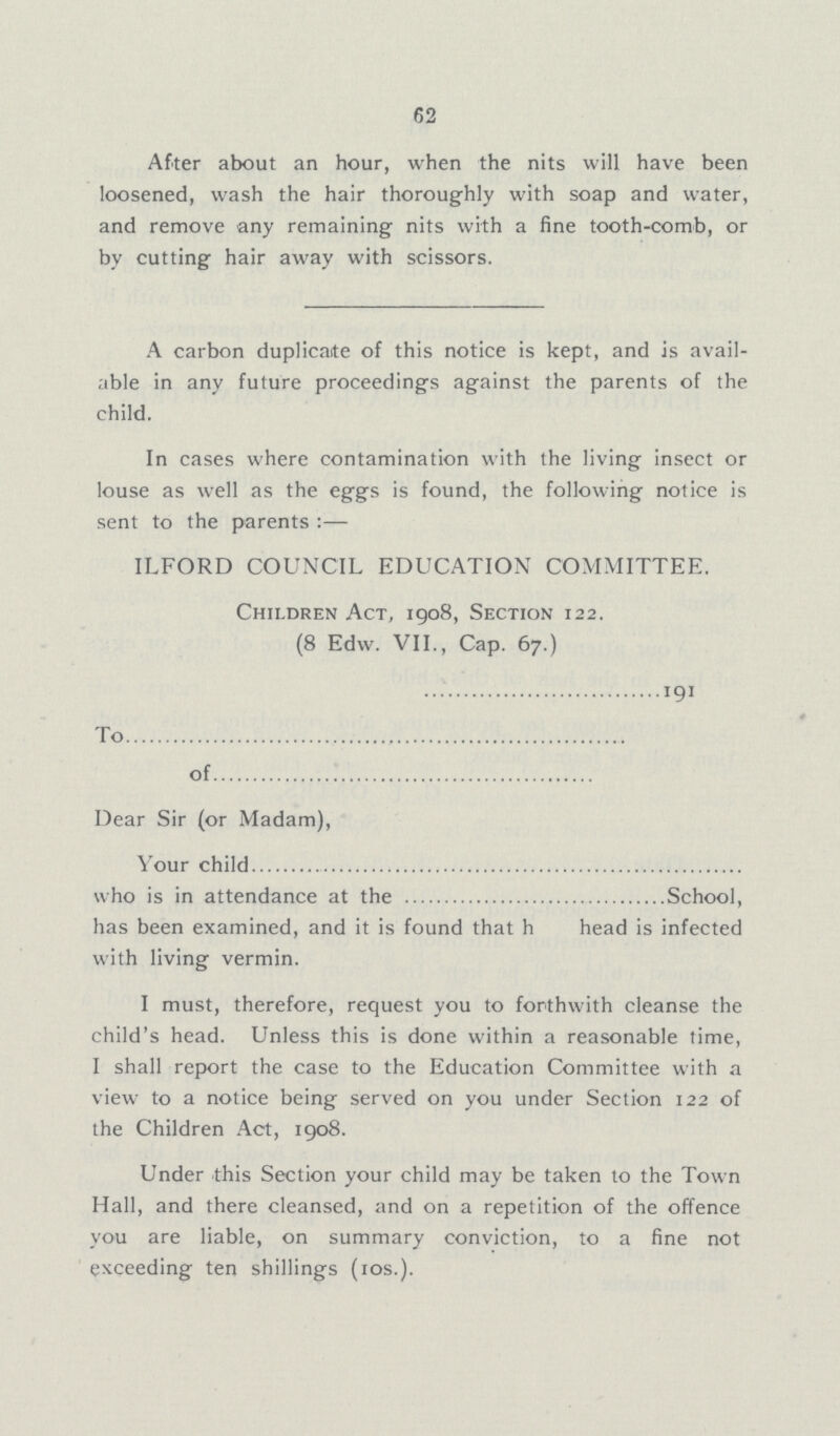 62 After about an hour, when the nits will have been loosened, wash the hair thoroughly with soap and water, and remove any remaining nits with a fine tooth-comb, or by cutting hair away with scissors. A carbon duplicate of this notice is kept, and is avail able in any future proceedings against the parents of the child. In cases where contamination with the living insect or louse as well as the eggs is found, the following notice is sent to the parents :— ILFORD COUNCIL EDUCATION COMMITTEE. Children Act, 1908, Section 122. (8 Edw. VII., Cap. 67.) 191 To of Dear Sir (or Madam), Your child who is in attendance at the School, has been examined, and it is found that h head is infected with living vermin. I must, therefore, request you to forthwith cleanse the child's head. Unless this is done within a reasonable time, I shall report the case to the Education Committee with a view to a notice being served on you under Section 122 of the Children Act, 1908. Under this Section your child may be taken to the Town Hall, and there cleansed, and on a repetition of the offence you are liable, on summary conviction, to a fine not exceeding ten shillings (10s.).