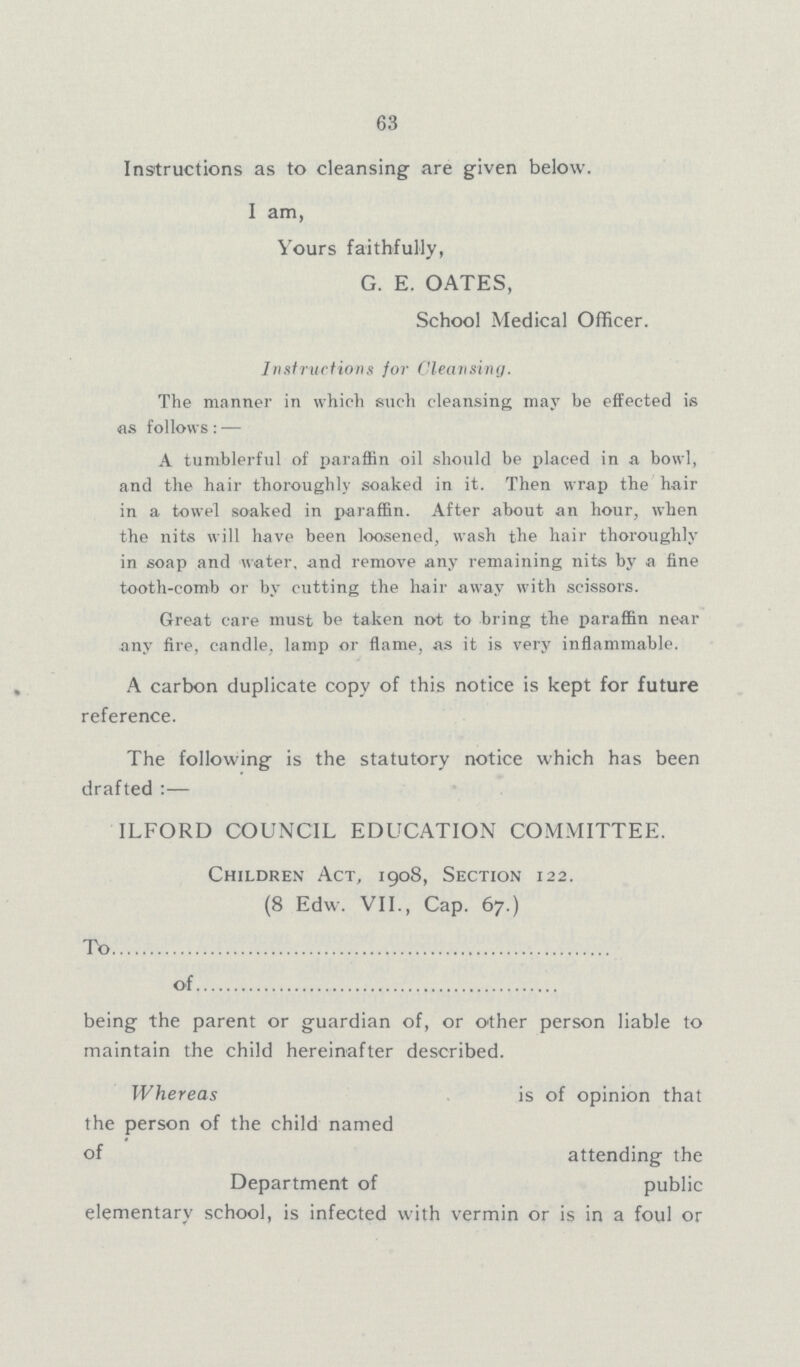 63 Instructions as to cleansing are given below. I am, Yours faithfully, G. E. OATES, School Medical Officer. Instructions for Cleansing. The manner in which such cleansing may be effected is as follows: — A tumblerful of paraffin oil should be placed in a bowl, and the hair thoroughly soaked in it. Then wrap the hair in a towel soaked in paraffin. After about an hour, when the nits will have been loosened, wash the hair thoroughly in soap and water, and remove any remaining nits by a fine tooth-comb or by cutting the hair away with scissors. Great care must be taken not to bring the paraffin near any fire, candle, lamp or flame, as it is very inflammable. A carbon duplicate copy of this notice is kept for future reference. The following is the statutory notice which has been drafted :— ILFORD COUNCIL EDUCATION COMMITTEE. Children Act, 1908, Section 122. (8 Edw. VII., Cap. 67.) To of being the parent or guardian of, or other person liable to maintain the child hereinafter described. Whereas is of opinion that the person of the child named of attending the Department of public elementary school, is infected with vermin or is in a foul or