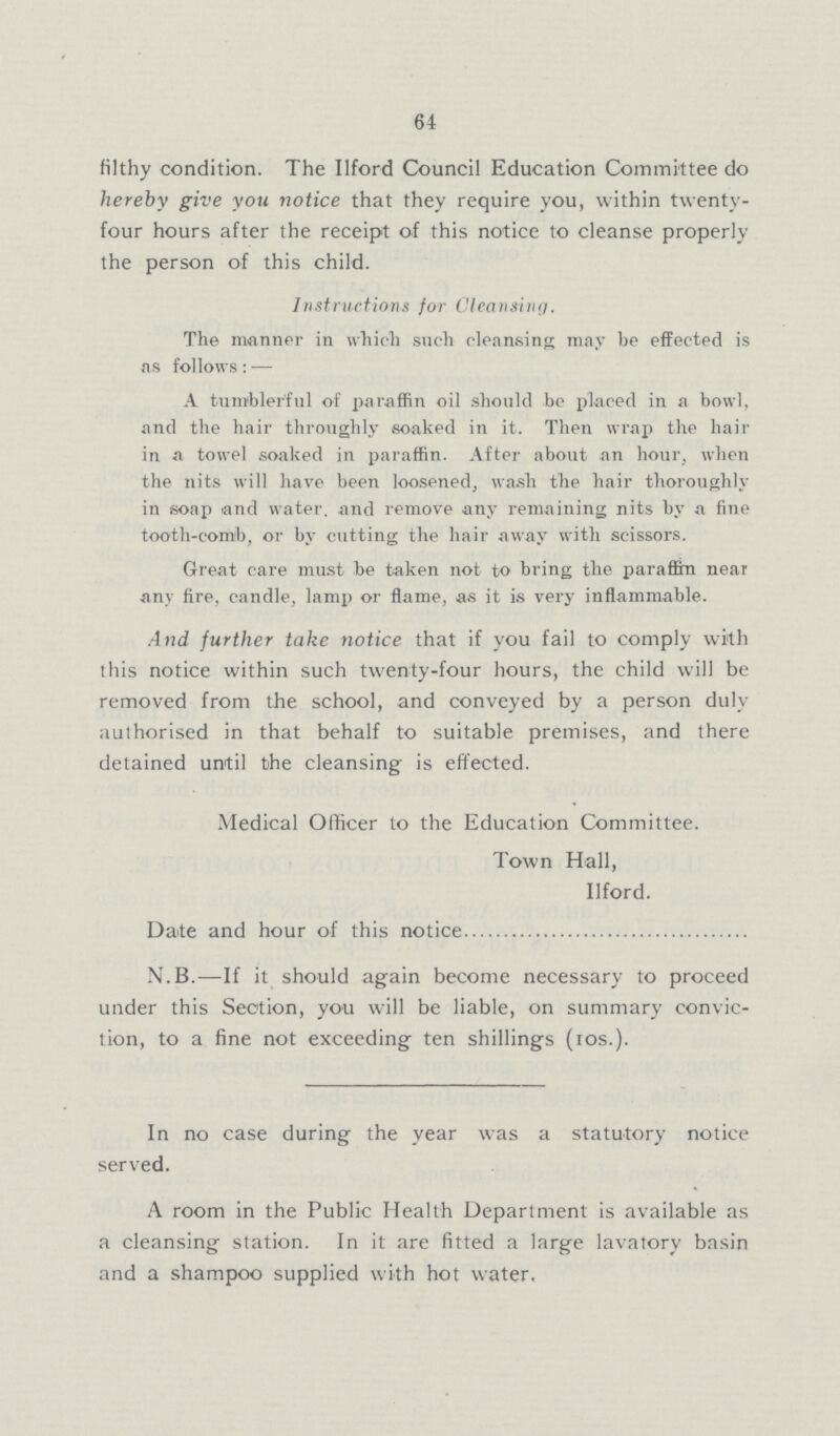 64 filthy condition. The Ilford Council Education Committee do hereby give you notice that they require you, within twenty four hours after the receipt of this notice to cleanse properly the person of this child. Instructions for Cleansing The manner in which such cleansing may be effected is as follows: — A tumblerful of paraffin oil should be placed in a bowl, and the hair throughly soaked in it. Then wrap the hair in a towel soaked in paraffin. After about an hour, when the nits will have been loosened, wash the hair thoroughly in soap and water. and remove any remaining nits by a fine tooth-comb, or by cutting the hair away with scissors. Great care must be taken not to bring the paraffin near any fire, candle, lamp or flame, as it is very inflammable. And further take notice that if you fail to comply with this notice within such twenty-four hours, the child will be removed from the school, and conveyed by a person duly authorised in that behalf to suitable premises, and there detained until the cleansing is effected. Medical Officer to the Education Committee. Town Hall, Ilford. Date and hour of this notice N.B.—If it should again become necessary to proceed under this Section, you will be liable, on summary convic tion, to a fine not exceeding ten shillings (ios.). In no case during the year was a statutory notice served. A room in the Public Health Department is available as a cleansing station. In it are fitted a large lavatory basin and a shampoo supplied with hot water.