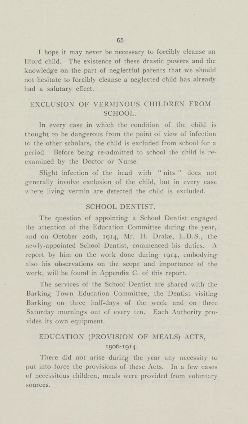 65 I hope it may never be necessary to forcibly cleanse an Ilford child. The existence of these drastic powers and the knowledge on the part of neglectful parents that we should not hesitate to forcibly cleanse a neglected child has already had a salutary effect. EXCLUSION OF VERMINOUS CHILDREN FROM SCHOOL. In every case in which the condition of the child is thought to be dangerous from the point of view of infection to the other scholars, the child is excluded from school for a period. Before being re-admitted to school the child is re examined by the Doctor or Nurse. Slight infection of the head with  nits  does not generally involve exclusion of the child, but in every case where living vermin are detected the child is excluded. SCHOOL DENTIST. The question of appointing a School Dentist engaged the attention of the Education Committee during the year, and on October 20th, 1914, Mr. H. Drake, L.D.S., the newly-appointed School Dentist, commenced his duties. A report by him on the work done during 1914, embodying also his observations on the scope and importance of the work, will be found in Appendix C. of this report. The services of the School Dentist are shared with the Barking Town Education Committee, the Dentist visiting Barking on three half-days of the week and on three Saturday mornings out of every ten. Each Authority pro vides its own equipment. EDUCATION (PROVISION OF MEALS) ACTS, 1906-1914. There did not arise during the year any necessity to put into force the provisions of these Acts. In a few cases of necessitous children, meals were provided from voluntary sources.