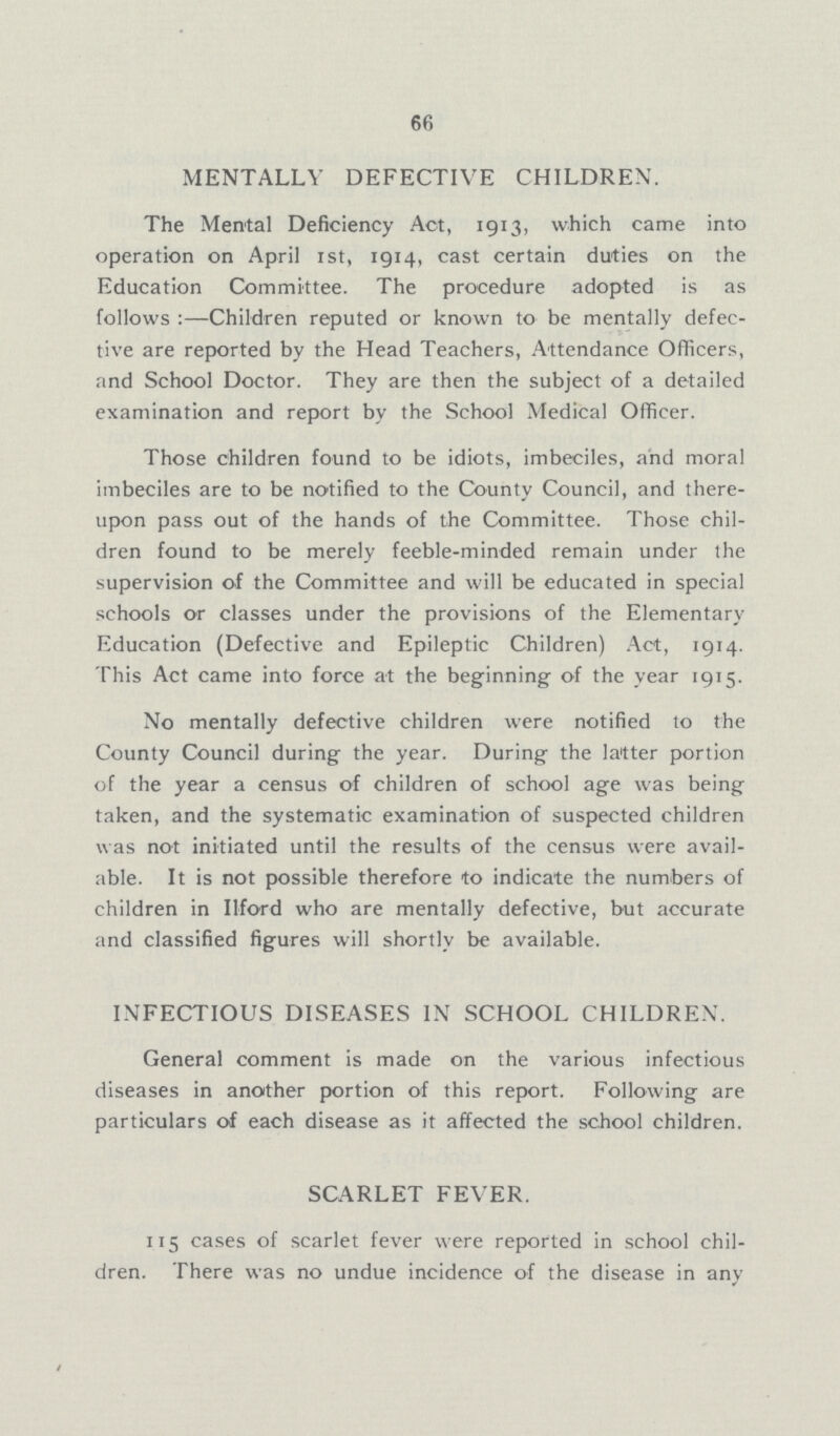 66 MENTALLY DEFECTIVE CHILDREN. The Mental Deficiency Act, 1913, which came into operation on April 1st, 1914, cast certain duties on the Education Committee. The procedure adopted is as follows :—-Children reputed or known to be mentally defec tive are reported by the Head Teachers, Attendance Officers, and School Doctor. They are then the subject of a detailed examination and report by the School Medical Officer. Those children found to be idiots, imbeciles, and moral imbeciles are to be notified to the County Council, and there upon pass out of the hands of the Committee. Those chil dren found to be merely feeble-minded remain under the supervision of the Committee and will be educated in special schools or classes under the provisions of the Elementary Education (Defective and Epileptic Children) Act, 1914. This Act came into force at the beginning of the year 1915. No mentally defective children were notified to the County Council during the year. During the latter portion of the year a census of children of school age was being taken, and the systematic examination of suspected children was not initiated until the results of the census were avail able. It is not possible therefore to indicate the numbers of children in Ilford who are mentally defective, but accurate and classified figures will shortly be available. INFECTIOUS DISEASES IN SCHOOL CHILDREN. General comment is made on the various infectious diseases in another portion of this report. Following are particulars of each disease as it affected the school children. SCARLET FEVER. 115 cases of scarlet fever were reported in school chil dren. There was no undue incidence of the disease in any