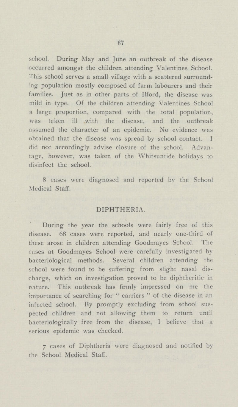 67 school. During May and June an outbreak of the disease occurred amongst the children attending Valentines School. This school serves a small village with a scattered surround !ng population mostly composed of farm labourers and their families. Just as in other parts of Ilford, the disease was mild in type. Of the children attending Valentines School a large proportion, compared with the total population, was taken ill with the disease, and the outbreak assumed the character of an epidemic. No evidence was obtained that the disease was spread by school contact. I did not accordingly advise closure of the school. Advan tage, however, was taken of the Whitsuntide holidays to disinfect the school. 8 cases were diagnosed and reported by the School Medical Staff. DIPHTHERIA. During the year the schools were fairly free of this disease. 68 cases were reported, and nearly one-third of these arose in children attending Goodmayes School. The cases at Goodmayes School were carefully investigated by bacteriological methods. Several children attending the school were found to be suffering from slight nasal dis charge, which on investigation proved to be diphtheritic in nature. This outbreak has firmly impressed on me the importance of searching for  carriers  of the disease in an infected school. By promptly excluding from school sus pected children and not allowing them to return until baoteriologically free from the disease, I believe that a serious epidemic was checked. 7 cases of Diphtheria were diagnosed and notified by the School Medical Staff.