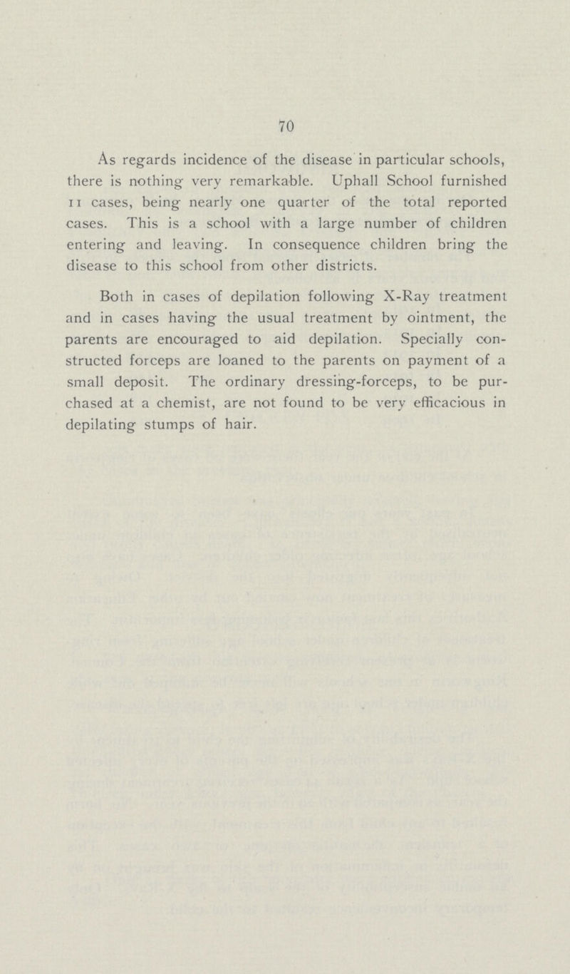 70 As regards incidence of the disease in particular schools, there is nothing very remarkable. Uphall School furnished 11 cases, being nearly one quarter of the total reported cases. This is a school with a large number of children entering and leaving. In consequence children bring the disease to this school from other districts. Both in cases of depilation following X-Ray treatment and in cases having the usual treatment by ointment, the parents are encouraged to aid depilation. Specially con structed forceps are loaned to the parents on payment of a small deposit. The ordinary dressing-forceps, to be pur chased at a chemist, are not found to be very efficacious in depilating stumps of hair.