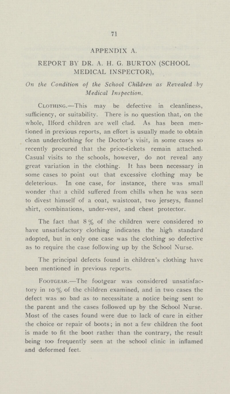71 APPENDIX A. REPORT BY DR. A. H.G. BURTON (SCHOOL MEDICAL INSPECTOR), On the Condition of the School Children as Revealed by Medical Inspection. Clothing.—This may be defective in cleanliness, sufficiency, or suitability. There is no question that, on the whole, Ilford children are well clad. As has been men tioned in previous reports, an effort is usually made to obtain clean underclothing for the Doctor's visit, in some cases so recently procured that the price-tickets remain attached. Casual visits to the schools, however, do not reveal any great variation in the clothing. It has been necessary in some cases to point out that excessive clothing may be deleterious. In one case, for instance, there was small wonder that a child suffered from chills when he was seen to divest himself of a coat, waistcoat, two jerseys, flannel shirt, combinations, under-vest, and chest protector. The fact that 8% of the children were considered to have unsatisfactory clothing indicates the high standard adopted, but in only one case was the clothing so defective as to require the case following up by the School Nurse. The principal defects found in children's clothing have been mentioned in previous reports. Footgear.—The footgear was considered unsatisfac tory in 10% of the children examined, and in two cases the defect was so bad as to necessitate a notice being sent to the parent and the cases followed up by the School Nurse. Most of the cases found were due to lack of care in either the choice or repair of boots; in not a few children the foot is made to fit the boot rather than the contrary, the result being too frequently seen at the school clinic in inflamed and deformed feet.