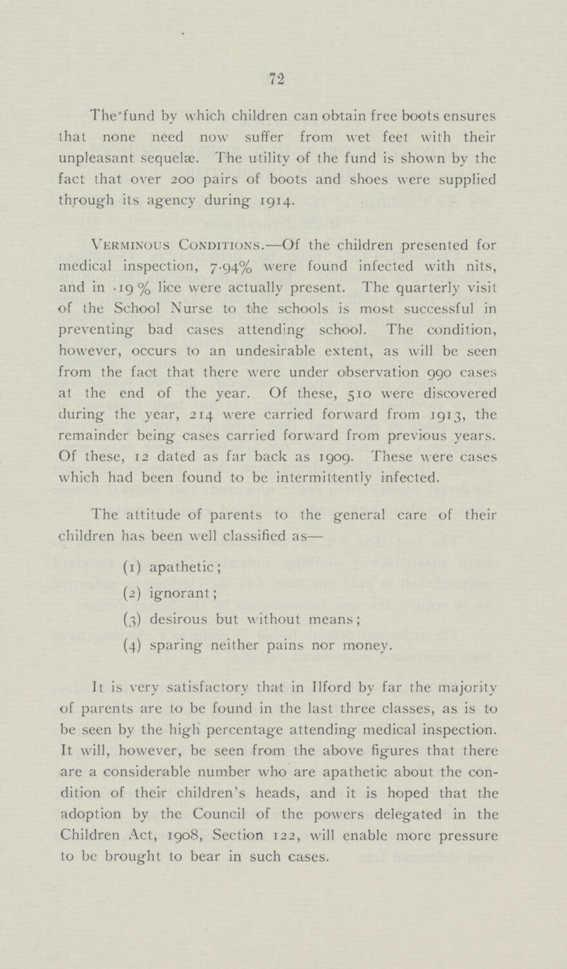 72 The fund by which children can obtain free boots ensures that none need now suffer from wet feet with their unpleasant sequelæ. The utility of the fund is shown by the fact that over 200 pairs of boots and shoes were supplied through its agency during 1914. Verminous Conditions.—Of the children presented for medical inspection, 7.94% were found infected with nits, and in .19% lice were actually present. The quarterly visit of the School Nurse to the schools is most successful in preventing bad cases attending school. The condition, however, occurs to an undesirable extent, as will be seen from the fact that there were under observation 990 cases at the end of the year. Of these, 510 were discovered during the year, 214 were carried forward from 1913, the remainder being cases carried forward from previous years. Of these, 12 dated as far back as 1909. These were cases which had been found to be intermittently infected. The attitude of parents to the general care of their children has been well classified as— (1) apathetic; (2) ignorant; (3) desirous but without means; (4) sparing neither pains nor money. It is very satisfactory that in Ilford by far the majority of parents are to be found in the last three classes, as is to be seen by the high percentage attending medical inspection. It will, however, be seen from the above figures that there are a considerable number who are apathetic about the con dition of their children's heads, and it is hoped that the adoption by the Council of the powers delegated in the Children Act, 1908, Section 122, will enable more pressure to be brought to bear in such cases.