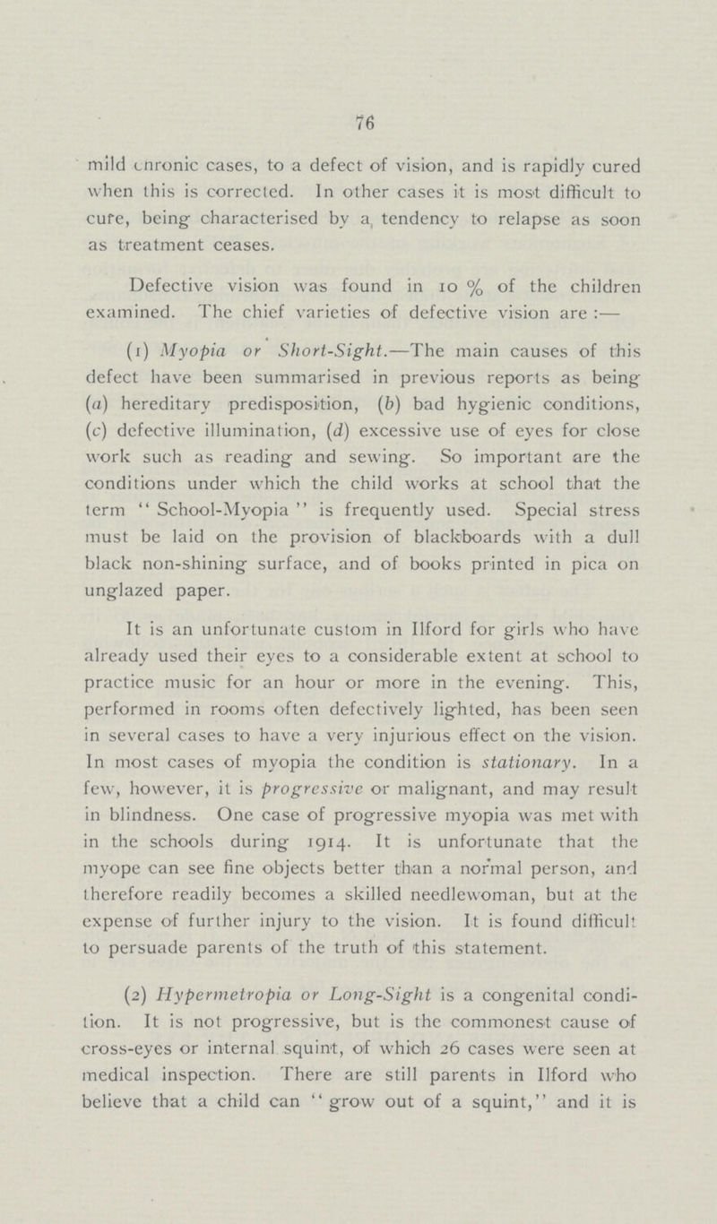 76 mild cnronic cases, to a defect of vision, and is rapidly cured when this is corrected. In other cases it is most difficult to cure, being characterised by a, tendency to relapse as soon as treatment ceases. Defective vision was found in 10% of the children examined. The chief varieties of defective vision are:— (1) Myopia or Short-Sight.—The main causes of this defect have been summarised in previous reports as being (a) hereditary predisposition, (b) bad hygienic conditions, (c) defective illumination, (d) excessive use of eyes for close work such as reading and sewing. So important are the conditions under which the child works at school that the term School-Myopia is frequently used. Special stress must be laid on the provision of blackboards with a dull black non-shining surface, and of books printed in pica on unglazed paper. It is an unfortunate custom in Ilford for girls who have already used their eyes to a considerable extent at school to practice music for an hour or more in the evening. This, performed in rooms often defectively lighted, has been seen in several cases to have a very injurious effect on the vision. In most cases of myopia the condition is stationary. In a few, however, it is progressive or malignant, and may result in blindness. One case of progressive myopia was met with in the schools during 1914. It is unfortunate that the myope can see fine objects better than a normal person, and therefore readily becomes a skilled needlewoman, but at the expense of further injury to the vision. It is found difficult to persuade parents of the truth of this statement. (2) Hypermetropia or Long-Sight is a congenital condi tion. It is not progressive, but is the commonest cause of cross-eyes or internal squint, of which 26 cases were seen at medical inspection. There are still parents in Ilford who believe that a child can grow out of a squint, and it is
