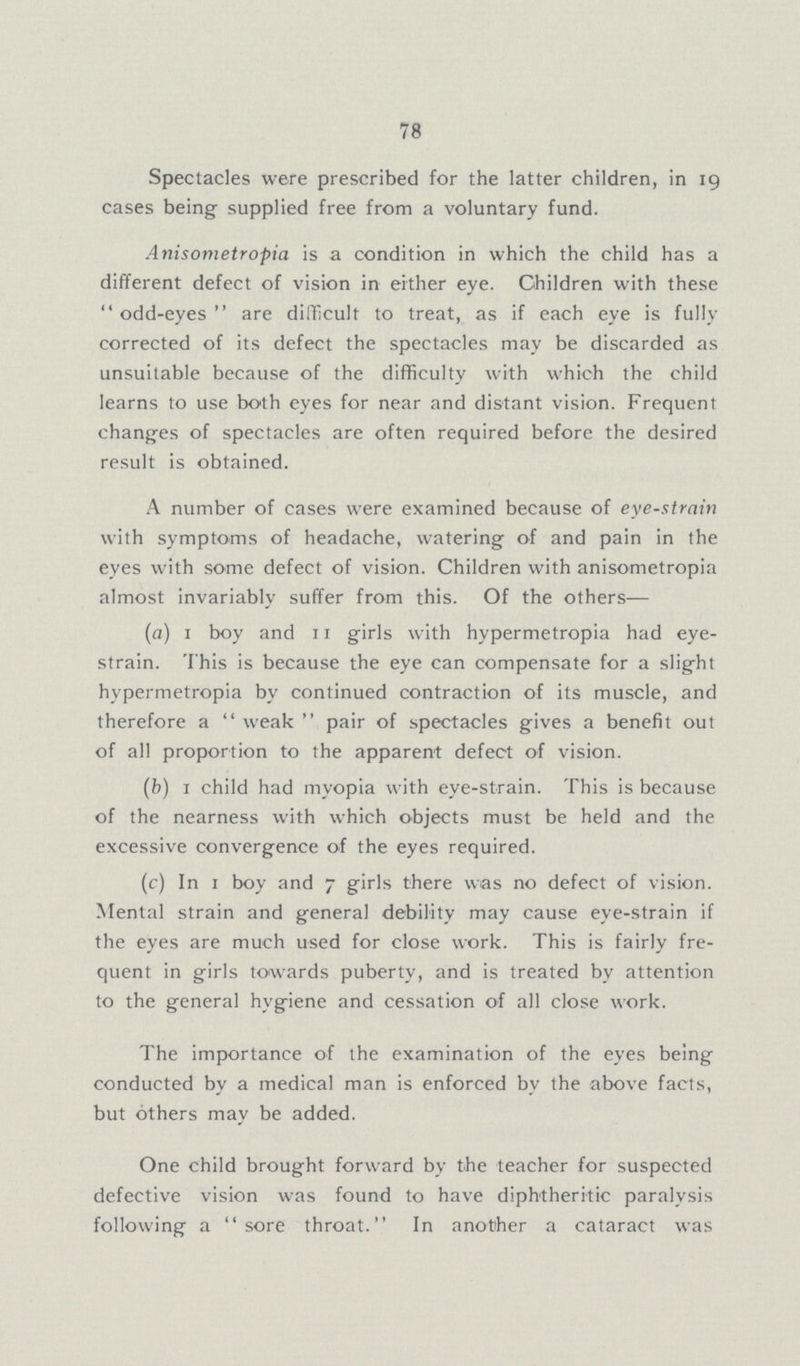78 Spectacles were prescribed for the latter children, in 19 cases being supplied free from a voluntary fund. Anisometropia is a condition in which the child has a different defect of vision in either eye. Children with these odd-eyes are difficult to treat, as if each eye is fully corrected of its defect the spectacles may be discarded as unsuitable because of the difficulty with which the child learns to use both eyes for near and distant vision. Frequent changes of spectacles are often required before the desired result is obtained. A number of cases were examined because of eye-strain with symptoms of headache, watering of and pain in the eyes with some defect of vision. Children with anisometropia almost invariably suffer from this. Of the others— (a) 1 boy and 11 girls with hypermetropia had eye strain. This is because the eye can compensate for a slight hypermetropia by continued contraction of its muscle, and therefore a weak pair of spectacles gives a benefit out of all proportion to the apparent defect of vision. (b) 1 child had myopia with eye-strain. This is because of the nearness with which objects must be held and the excessive convergence of the eyes required. (c) In 1 boy and 7 girls there was no defect of vision. Mental strain and general debility may cause eye-strain if the eyes are much used for close work. This is fairly fre quent in girls towards puberty, and is treated by attention to the general hygiene and cessation of all close work. The importance of the examination of the eyes being conducted by a medical man is enforced by the above facts, but others may be added. One child brought forward by the teacher for suspected defective vision was found to have diphtheritic paralysis following a sore throat. In another a cataract was