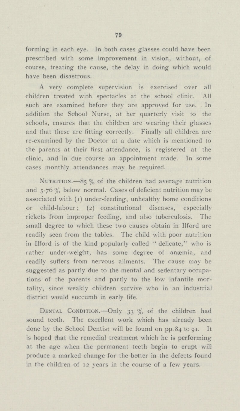 79 forming in each eye. In both cases glasses could have been prescribed with some improvement in vision, without, of course, treating the cause, the delay in doing which would have been disastrous. A very complete supervision is exercised over all children treated with spectacles at the school clinic. All such are examined before they are approved for use. In addition the School Nurse, at her quarterly visit to the schools, ensures that the children are wearing their glasses and that these are fitting correctly. Finally all children are re-examined by the Doctor at a date which is mentioned to the parents at their first attendance, is registered at the clinic, and in due course an appointment made. In some cases monthly attendances may be required. Nutrition.—85% of the children had average nutrition and 5.76% below normal. Cases of deficient nutrition may be associated with (1) under-feeding, unhealthy home conditions or child-labour; (2) constitutional diseases, especially rickets from improper feeding, and also tuberculosis. The small degree to which these two causes obtain in Ilford are readily seen from the tables. The child with poor nutrition in Ilford is of the kind popularly called delicate, who is rather under-weight, has some degree of anaemia, and readily suffers from nervous ailments. The cause may be suggested as partly due to the mental and sedentary occupa tions of the parents and partly to the low infantile mor tality, since weakly children survive who in an industrial district would succumb in early life. Dental Condition.—Only 33% of the children had sound teeth. The excellent work which has already been done by the School Dentist will be found on pp.84 to 91. It is hoped that the remedial treatment which he is performing at the age when the permanent teeth begin to erupt will produce a marked change for the better in the defects found in the children of 12 years in the course of a few years.
