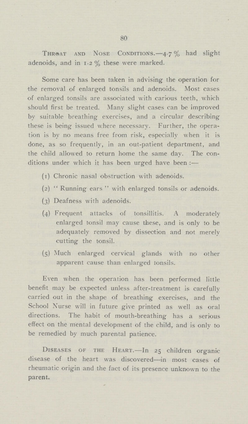 80 Throat and Nose Conditions.—4.7% had slight adenoids, and in 1.2% these were marked. Some care has been taken in advising the operation for the removal of enlarged tonsils and adenoids. Most cases of enlarged tonsils are associated with carious teeth, which should first be treated. Many slight cases can be improved by suitable breathing exercises, and a circular describing these is being issued where necessary. Further, the opera tion is by no means free from risk, especially when it is done, as so frequently, in an out-patient department, and the child allowed to return home the same day. The con ditions under which it has been urged have been:— (1) Chronic nasal obstruction with adenoids. (2) Running ears with enlarged tonsils or adenoids. (3) Deafness with adenoids. (4) Frequent attacks of tonsillitis. A moderately enlarged tonsil may cause these, and is only to be adequately removed by dissection and not merely cutting the tonsil. (5) Much enlarged cervical glands with no other apparent cause than enlarged tonsils. Even when the operation has been performed little benefit may be expected unless after-treatment is carefully carried out in the shape of breathing exercises, and the School Nurse will in future give printed as well as oral directions. The habit of mouth-breathing has a serious effect on the mental development of the child, and is only to be remedied by much parental patience. Diseases of the Heart.—In 25 children organic disease of the heart was discovered—in most cases of rheumatic origin and the fact of its presence unknown to the parent.